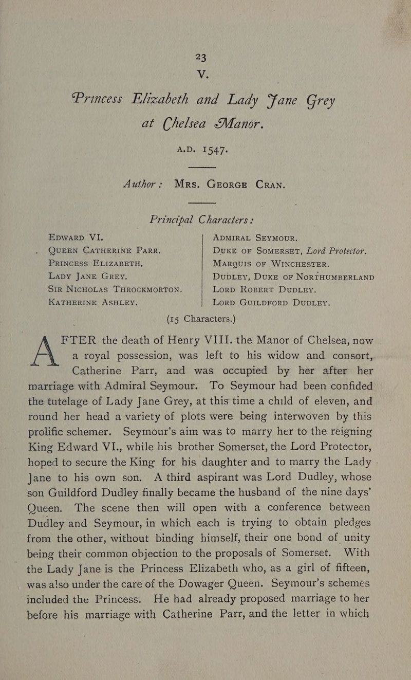 Vv. Princess Elizabeth and Lady “fane Grey at Chelsea “Manor. A.D. 1547. Author: Mrs. Grorcet CRAN. Princtpal Characters : Epwarp VI. ADMIRAL SEYMOUR, QUEEN CATHERINE Parr, DvuKE OF SOMERSET, Lord Protector. PRINCESS ELIZABETH, MARQUIS OF WINCHESTER. Lapy JANE GREY. Dubey, Duxe or NoRTHUMBERLAND Sir NICHOLAS THROCKMORTON. Lorp RoBERT DUDLEY. KATHERINE ASHLEY. Lorp GuILDFoRD DUDLEY. (15 Characters.) FTER the death of Henry VIII. the Manor of Chelsea, now a royal possession, was left to his widow and consort, Catherine Parr, and was occupied by her after her marriage with Admiral Seymour. To Seymour had been confided the tutelage of Lady Jane Grey, at this time a child of eleven, and round her head a variety of plots were being interwoven by this prolific schemer. Seymour’s aim was to marry her to the reigning King Edward VI., while his brother Somerset, the Lord Protector, hoped to secure the King for his daughter and to marry the Lady - Jane to his own son. A third aspirant was Lord Dudley, whose son Guildford Dudley finally became the husband of the nine days’ Queen. The scene then will open with a conference between Dudley and Seymour, in which each is trying to obtain pledges from the other, without binding himself, their one bond of unity being their common objection to the proposals of Somerset. With the Lady Jane is the Princess Elizabeth who, as a girl of fifteen, was also under the care of the Dowager Queen. Seymour’s schemes included the Princess. He had already proposed marriage to her before his marriage with Catherine Parr, and the letter in which