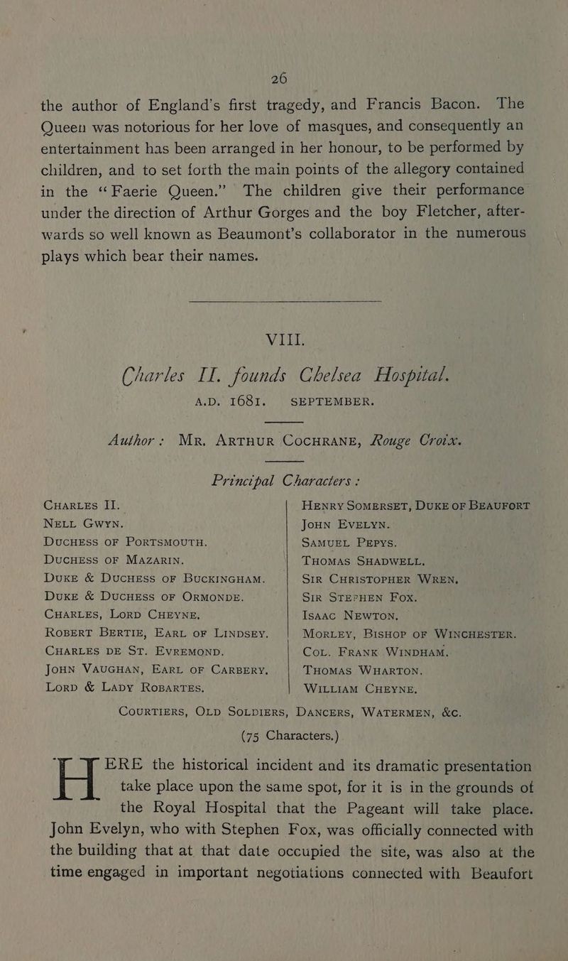 the author of England's first tragedy, and Francis Bacon. The Queen was notorious for her love of masques, and consequently an entertainment has been arranged in her honour, to be performed by children, and to set forth the main points of the allegory contained in the “Faerie Queen.” The children give their performance under the direction of Arthur Gorges and the boy Fletcher, after- wards so well known as Beaumont’s collaborator in the numerous plays which bear their names. VIII. Charles II. founds Chelsea Hospital. A.D. I681. SEPTEMBER. Author: Mr. ArtThuR CocHRANE, Rouge Croix. Principal Characters : Cuar_es II. NELL Gwyn. HENRY SOMERSET, DUKE OF BEAUFORT Joun EvELyn. DucHESS OF PORTSMOUTH. SAMUEL PEPYS. DucCHESS OF MAZARIN. THomMAS SHADWELL. Duxe & DucHEss oF BUCKINGHAM. DuKE & DUCHESS OF ORMONDE, CHARLES, Lorp CHEYNE, CHARLES DE ST. EvrEMOND. Lorp & Lavy RosBarTEs, Sir CHRISTOPHER WREN, Sirk STEPHEN Fox. Isaac NEWTON. Morey, BisHop oF WINCHESTER. Cov. Frank WINDHAM. THOMAS WHARTON. WILLIAM CHEYNE, John Evelyn, who with Stephen Fox, was officially connected with the building that at that date occupied the site, was also at the time engaged in important negotiations connected with Beaufort