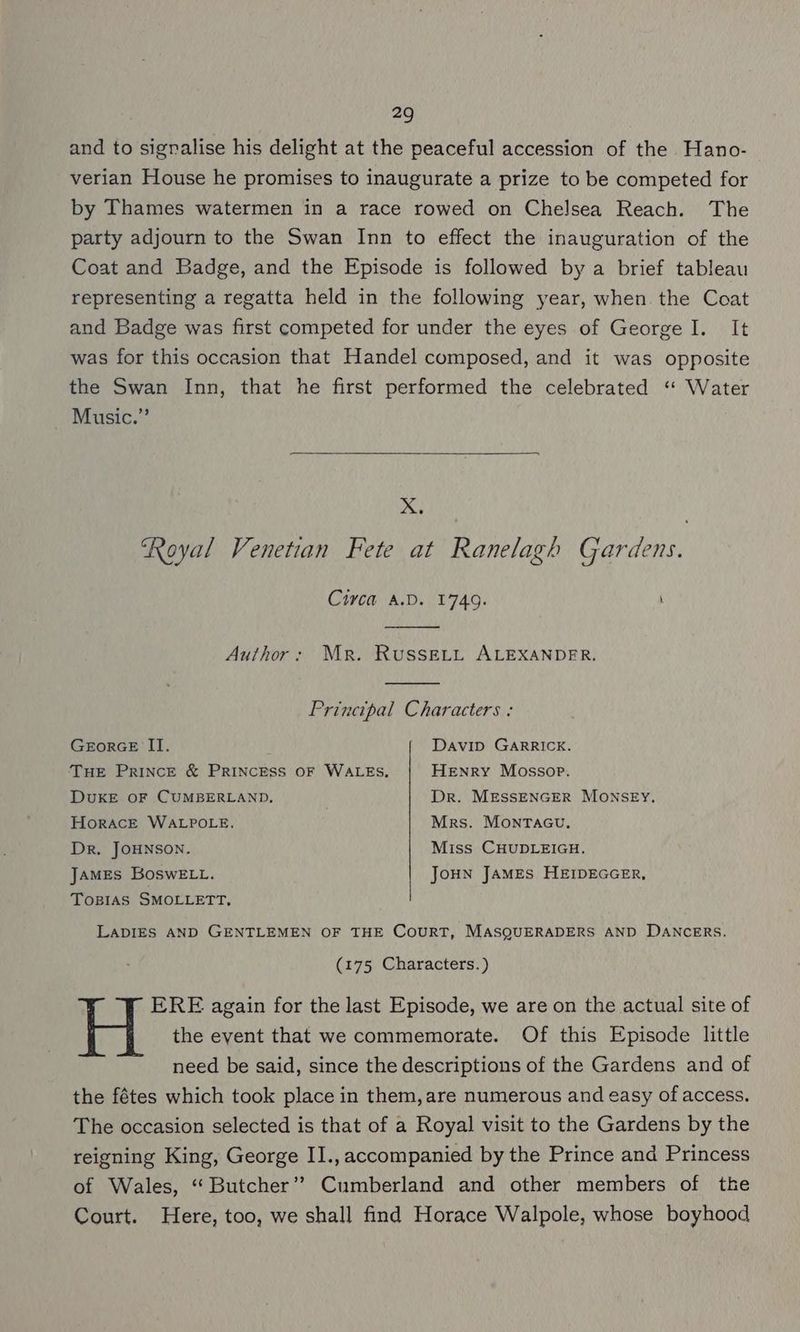 and to sigralise his delight at the peaceful accession of the Hano- verian House he promises to inaugurate a prize to be competed for by Thames watermen in a race rowed on Chelsea Reach. The party adjourn to the Swan Inn to effect the inauguration of the Coat and Badge, and the Episode is followed by a brief tableau representing a regatta held in the following year, when. the Coat and Badge was first competed for under the eyes of George I. It was for this occasion that Handel composed, and it was opposite the Swan Inn, that he first performed the celebrated ‘* Water Music.” X. ‘Royal Venetian Fete at Ranelagh Gardens. Civca A.D. 1749. Author: Mr. RusseELtL ALEXANDER. Principal Characters : GeEorGE II. Davip GARRICK. THE PRINCE & PRINCESS OF WALES, Henry Mossop. DUKE OF CUMBERLAND, . Dr. MESSENGER MONSEY, HoracE WALPOLE. Mrs. Monracu, Dr, JOHNSON. Miss CHUDLEIGH. James BoswELt. JoHN JAMES HEIDEGGER, TOBIAS SMOLLETT, LADIES AND GENTLEMEN OF THE CourRT, MASQUERADERS AND DANCERS. (175 Characters.) ERE again for the last Episode, we are on the actual site of the eyent that we commemorate. Of this Episode little need be said, since the descriptions of the Gardens and of the fétes which took place in them, are numerous and easy of access. The occasion selected is that of a Royal visit to the Gardens by the reigning King, George II., accompanied by the Prince and Princess of Wales, “ Butcher’? Cumberland and other members of the Court. Here, too, we shall find Horace Walpole, whose boyhood