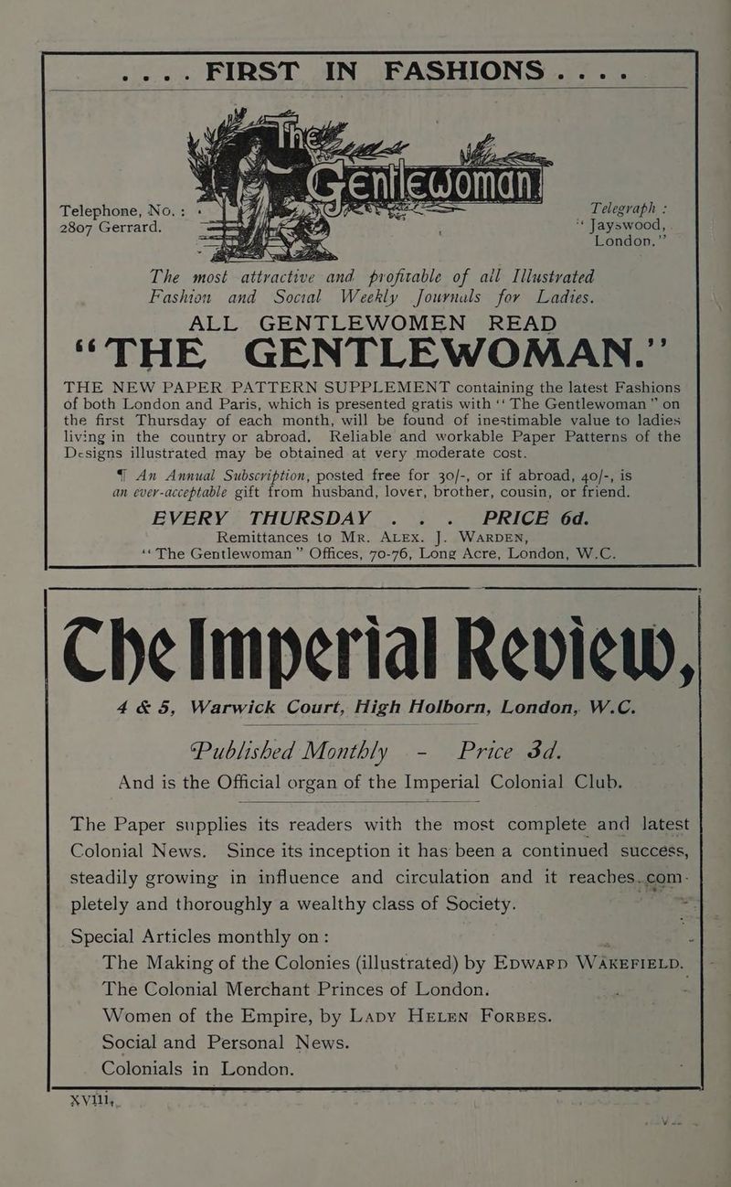 FASHIONS .... .... FIRST IN Telephone, No. : a) _ Telegraph : 2807 Gerrard. ‘* Jayswood, London,” Fashion and Social Weekly Journals for Ladies. ALL GENTLEWOMEN READ “THE GENTLEWOMAN.”’ THE NEW PAPER PATTERN SUPPLEMENT containing the latest Fashions of both London and Paris, which is presented gratis with ‘‘ The Gentlewoman ” on the first Thursday of each month, will be found of inestimable value to ladies living in the country or abroad. Reliable and workable Paper Patterns of the Designs illustrated may be obtained at very moderate cost. | An Annual Subscription, posted free for 30/-, or if abroad, 4o/-, is an ever-acceptable gift from husband, lover, brother, cousin, or friend. EVERY THURSDAY . . . _ PRICE 6d. Remittances to Mr. ALEx. J. WARDEN, ‘©The Gentlewoman ” Offices, 70-76, Long Acre, London, W.C. 2 Che limperial Review,| 4&5, Warwick Court, High Holborn, London, W.C. ‘Published Monthly - Price dd. And is the Official organ of the Imperial Colonial Club. The Paper supplies its readers with the most complete and latest Colonial News. Since its inception it has been a continued success, steadily growing in influence and circulation and it reaches..com- pletely and thoroughly a wealthy class of Society. hia