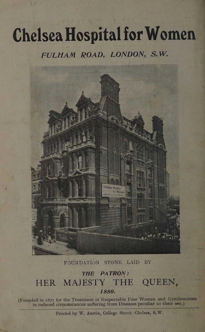 Chelsea Hospital for Women FULHAM ROAD, LONDON, S.W. on 4 : S ae oq Chelsea Hosaiial 2 for Women, THE PATRON: (St oe a : HER MAJESTY THE QUEEN, ~~ 1880. eee (Founded in 1871 for the Treatment of Respectable Poor Women and Gentlewomen in reduced circumstances suffering from Diseases peculiar to their sex.) Printed by W. Austin, College Street, Chelsea, S,W. .