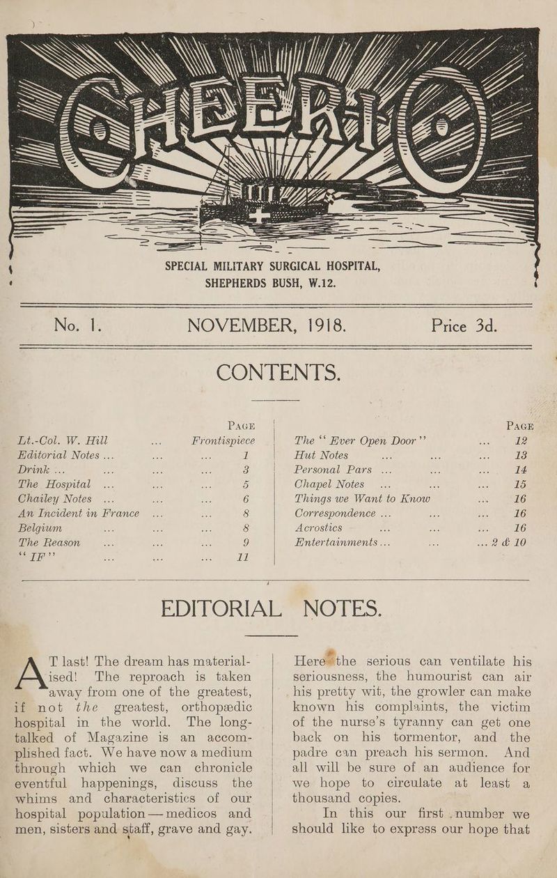 : — — — Ny = y See PAGE Frontispiece 1 Lt.-Col. W. Hill Hditorial Notes ... Drink ... The Hospital Chailey Notes An Incident in France Belgium The Reason ¢é IF 33 m © GC GO DMN WH a { Price 3d. PAGE The ‘‘ Ever Open Door ’’ Te Hut Notes 13 Personal Pars ... ee 14 Chapel Notes... = L5 Things we Want to Know 16 Correspondence ... 16 Acrostics 16 Entertainments ... 2é 10 T last! The dream has material- ised! The reproach is taken away from one of the greatest, if not the greatest, orthopedic hospital in the world. The long- talked of Magazine is an accom- plished fact. We have now a medium through which we can chronicle eventful happenings, discuss the whims and characteristics of our hospital population— medicos and men, sisters and staff, grave and gay. ING TES. Here the serious can ventilate his seriousness, the humourist can air his pretty wit, the growler can make known his complaints, the victim of the nurse's tyranny can get one back on his tormentor, and the padre can preach his sermon. And all will be sure of an audience for we hope to circulate at least a thousand copies. In this our first .number we should like to express our hope that