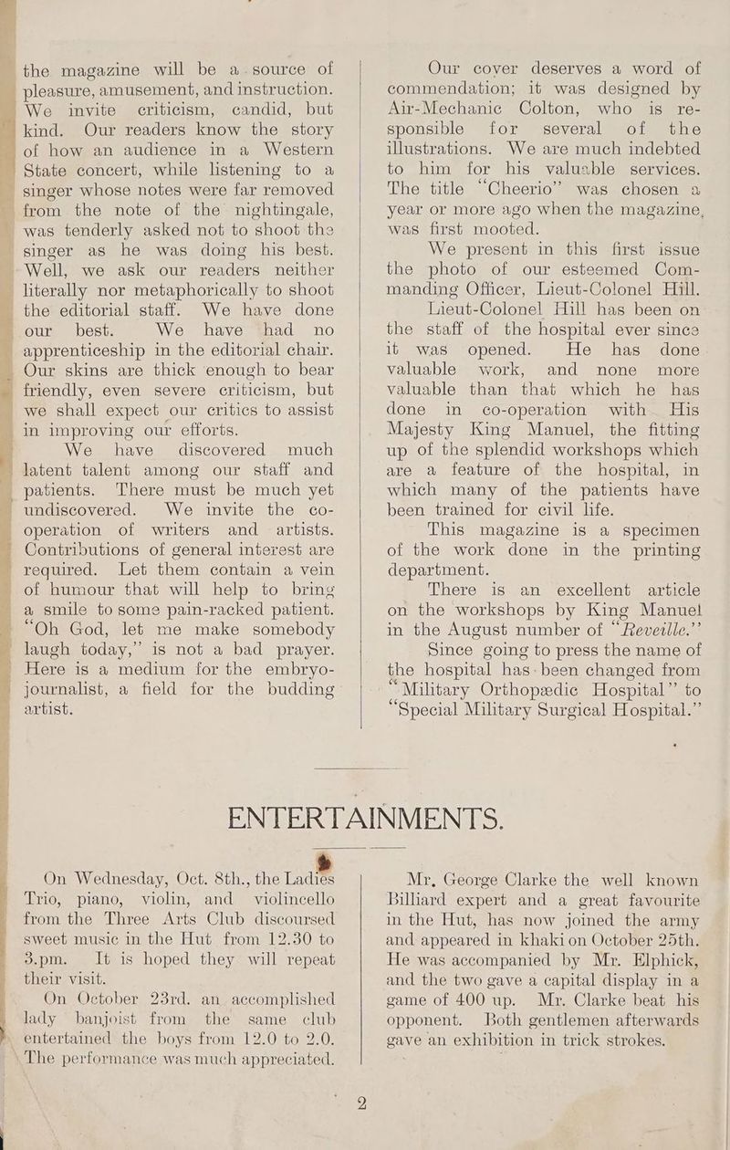 the magazine will be a.source of criticism, candid, but kind. Our readers know the story of how an audience in a Western singer whose notes were far removed from the note of the nightingale, was tenderly asked not to shoot the Well, we ask our readers neither literally nor metaphorically to shoot the editorial staff. We have done our best. We have had no apprenticeship in the editorial chair. Our skins are thick enough to bear friendly, even severe criticism, but we shall expect our critics to assist in improving our efforts. We have discovered much latent talent among our staff and patients. There must be much yet undiscovered. We invite the co- operation of writers and artists. Contributions of general interest are required. Let them contain a vein of humour that will help to brig a smile to some pain-racked patient. “Oh God, let me make somebody laugh today,” is not a bad prayer. Here is a medium for the embryo- artist. Our cover deserves a word of commendation; it was designed by Air-Mechanic Colton, who is re- sponsible for several of the illustrations. We are much indebted to him for his valuable services. The title “Cheerio” was chosen a year or more ago when the magazine, was first mooted. We present in this first issue the photo of our esteemed Com- manding Officer, Lieut-Colonel Hill. Lieut-Colonel Hill has been on the staff of the hospital ever since it was opened. He has done valuable work, and none more valuable than that which he has done in co-operation with His Majesty King Manuel, the fitting up of the splendid workshops which are a feature of the hospital, in which many of the patients have been trained for civil life. This magazine is a specimen of the work done in the printing department. There is an excellent article on the workshops by King Manuel in the August number of “Revetile.”’ Since going to press the name of the hospital has: been changed from _ Military Orthopedic Hospital ” to “Special Military Surgical Hospital.” On Wednesday, Oct. 8th., the he: Trio, piano, violin, and _ violincello from the Three Arts Club discoursed sweet music in the Hut from 12.30 to 3.pm. It is hoped they will repeat their visit. On October 23rd. an accomplished lady banjoist from the same club Mr, George Clarke the well known silliard expert and a great favourite in the Hut, has now joined the army and appeared in khaki on October 25th. He was accompanied by Mr. Elphick, and the two gave a capital display in a game of 400 up. Mr. Clarke beat his opponent. Both gentlemen afterwards gave an exhibition in trick strokes.