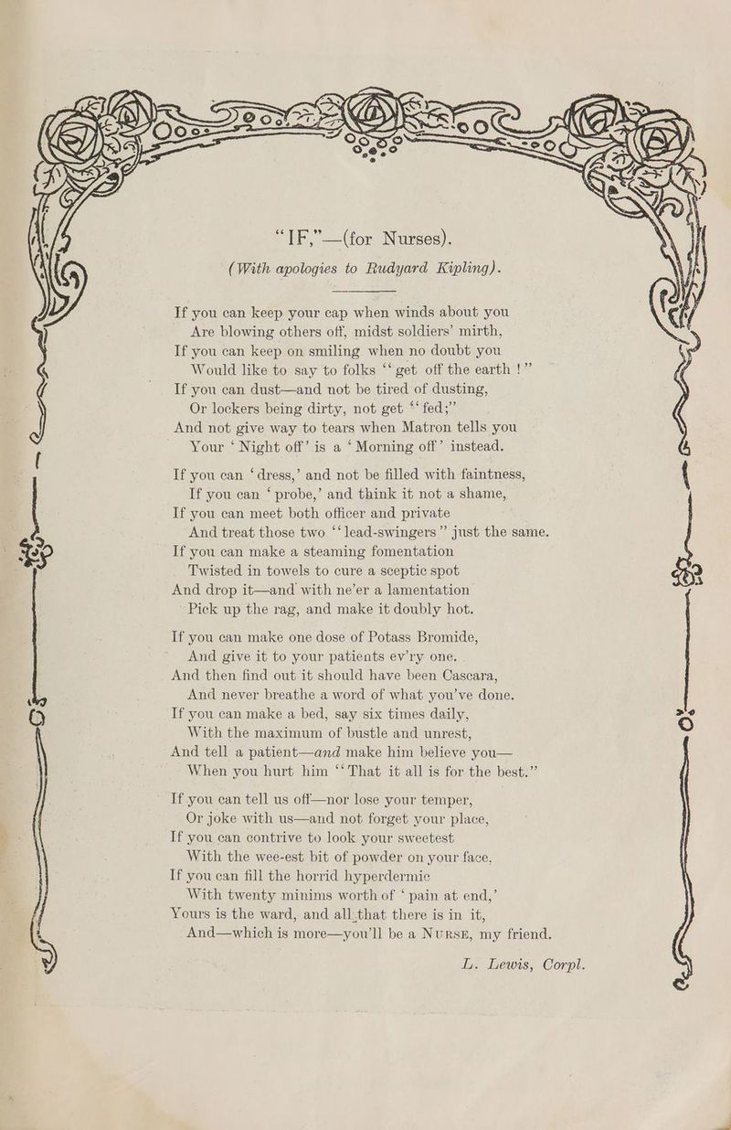 “IF,”—(for Nurses). (With apologies to Rudyard Kipling). If you can keep your cap when winds about you Are blowing others off, midst soldiers’ mirth, If you can keep on smiling when no doubt you Would like to say to folks “‘ get off the earth !” If you can dust—and not be tired of dusting, Or lockers being dirty, not get ‘‘fed;” And not give way to tears when Matron tells you Your ‘ Night off’ is a ‘ Morning off’ instead. If you can ‘dress,’ and not be filled with faintness, If you can ‘ probe,’ and think it not a shame, If you can meet both officer and private And treat those two “‘lead-swingers”’ just the same. If you can make a steaming fomentation Twisted in towels to cure a sceptic spot And drop it—and with ne’er a lamentation Pick up the rag, and make it doubly hot. If you can make one dose of Potass Bromide, And give it to your patients ev’ry one. And then find out it should have been Cascara, And never breathe a word of what you’ve done. If you can make a bed, say six times daily, With the maximum of bustle and unrest, And tell a patient—and make him believe you— When you hurt him “‘ That it all is for the best.” If you can tell us off—nor lose your temper, Or joke with us—and not forget your place, If you can contrive to look your sweetest With the wee-est bit of powder on your face, If you can fill the horrid hyperdermic With twenty minims worth of ‘ pain at end,’ Yours is the ward, and all:that there is in it, And—which is more—you’ll be a Nursz, my friend.