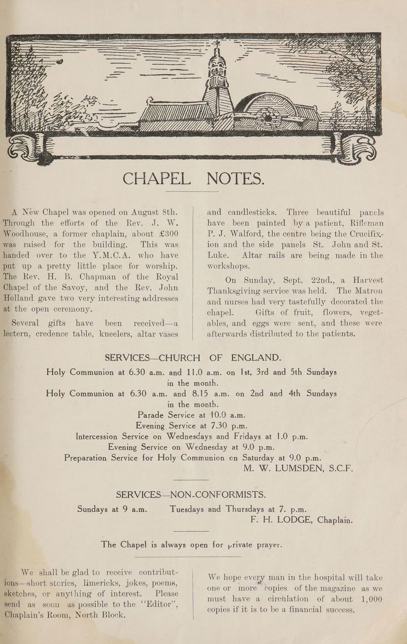 ed (Oe CHAPEL NOTES. A New Chapel was opened on August 8th. and candlesticks. Three beautiful panels Through the efforts of the Rev. J. W. have been painted bya patient, Rifleman Woodhouse, a former chaplain, about £300 P. J. Walford, the centre being the Crucifix- was raised for the building. This was ion and the side panels St. John and St. handed over to the Y.M.C.A. who have Luke. Altar rails are being made in the put up a pretty little place for worship. workshops. the Rev. H. B. Chapman of the Royal Chapel of the Savoy, and the Rev. John Holland gave two very interesting addresses On Sunday, Sept. 22nd., a Harvest Thanksgiving service was held. The Matron and nurses had very tastefully decorated the at the open ceremony. chapel. Gifts of fruit, flowers, veget- Several gifts have been received—a ables, and eggs were sent, and these were ‘lectern, credence table, kneelers, altar vases afterwards distributed to the patients. SERVICES—CHURCH OF ENGLAND. Holy Communion at 6.30 a.m. and 11.0 a.m. on Ist, 3rd and 5th Sundays in the month. Holy Communion at 6.30 a.m. and 8.15 a.m. on 2nd and 4th Sundays in the month. Parade Service at 10.0 a.m. Evening Service at 7.30 p.m. Intercession Service on Wednesdays and Fridays at 1.0 p.m. Evening Service on Wednesday at 9.0 p.m. Preparation Service for Holy Communion on Saturday at 9.0 p.m. M. W. LUMSDEN, S.C.F. SERVICES—NON-CONFORMISTS. Sundays at 9 a.m. Tuesdays and Thursdays at 7. p.m. F. H. LODGE, Chaplain. The Chapel is always open for private prayer. We hope every man in the hospital will take one or more copies of the magazine as we must have a circtlation of about 1,000 copies if it is to be a financial success. We shall be glad to receive contribut- ions—-short stcries, limericks, jokes, poems, | sketches, or anything of interest. Please send as soon as possible to the “‘Editor’, | Chaplain’s Room, North Block.