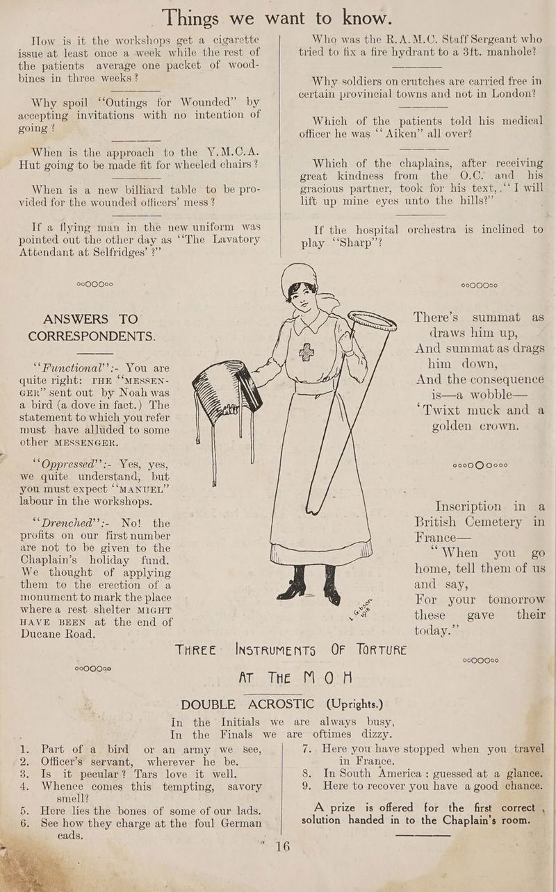 Ilow is it the workshops get a cigarette issue at least once a week while the rest of the patients average one packet of wood- bines in three weeks ? Why spoil ‘‘Outings for Wounded” by accepting invitations with no intention of going ? When is the approach to the Y.M.C.A. Hut going to be made fit for wheeled chairs ? When is a new billiard table to be pro- vided for the wounded officers’ mess ? If a flying man in the new uniform was pointed out the other day as ‘“‘The Lavatory Attendant at Selfridges’ ?”’ 2000000 ANSWERS TO CORRESPONDENTS. ‘“Functional’’:- You are quite right: THE ‘“MESSEN- GER” sent out by Noah was a bird (a dove in fact.) The statement to which you refer must have alluded to some other MESSENGER. ‘‘Oppressed’’:- Yes, yes, we quite understand, but you must expect “MANUEL” labour in the workshops. ““Drenched’’:- No! the profits on our first number are not to be given to the Chaplain’s holiday fund. We thought of applying them to the erection of a monument to mark the place wherea rest shelter MIGHT HAVE BEEN at the end of Ducane Road. 0000090 Who was the R.A.M.C. Staff Sergeant who tried to fix a fire hydrant to a 3ft. manhole? Why soldiers on crutches are carried free in certain provincial towns and not in London? Which of the patients told his medical officer he was ‘‘ Aiken” all over? Which of the chaplains, after receiving great kindness from the O.C. and _ his gracious partner, took for his text, .‘* I will lift up mine eyes unto the hills?’ [oXo1@1@)@)exe) There’s summat as draws him up, And summat as drags him down, And the consequence is—a wobble— ‘Twixt muck and a golden crown. 00000 0000 Inscription in a British Cemetery in France— “When you go home, tell them of us and say, For your tomorrow these gave their today.” 2000000 Part of a, bird or an army we see, Officer’s servant, wherever he be. Is it pecular? Tars love it well. Whence comes this tempting, savory smell? Here lies the bones of some of our lads. See oe they charge at the foul German eads. a ESS) I Sp Or 16 7. Here you have stopped when you travel in France. 8. In South America : guessed at a glance. 9. Here to recover you have a good chance. A prize is offered for the first correct , solution handed in to the Chaplain’s room. |