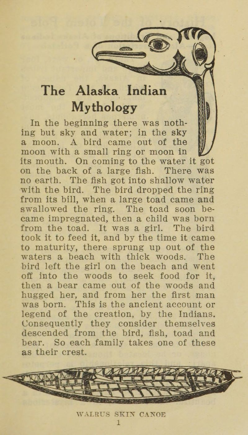ff Hp), “ep { The Alaska Indian Mythology In the beginning there was noth- ing but sky and water; in the sky a moon. A bird came out of the moon with a small ring or moon in its mouth. On coming to the water it got on the back of a large fish. There was no earth. The fish got into shallow water with the bird. The bird dropped the ring from its bill, when a large toad came and swallowed the ring. The toad soon be- came impregnated, then a child was born from the toad. It was a girl. The bird took it to feed it, and by the time it came to maturity, there sprung up out of the waters a beach with thick woods. The bird left the girl on the beach and went off into the woods to seek food for it, then a bear came out of the woods and hugged her, and from her the first man was born. This is the ancient account or legend of the creation, by the Indians. Consequently they consider themselves descended from the bird, fish, toad and bear. So each family takes one of these as their crest. Zhe LOL ZZ — = Eee WALRUS SKIN CANOE te