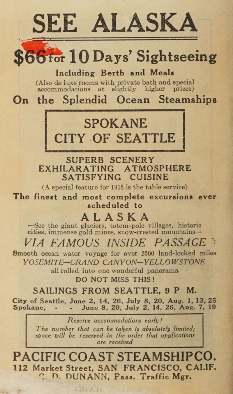 S664: 10 Days’ Sightseeing Including Berth and Meals (Also de luxe rooms with private bath and special accommodations at slightly higher prices) On the Splendid Ocean Steamships SUPERB SCENERY EXHILARATING ATMOSPHERE SATISFYING CUISINE (A special feature for 1915 is the table service) The finest and most complete excursions ever scheduled to ALASKA —See the giant glaciers, totem-pole villages, historic cities, immense gold mines, snow-crested mountains— VIA FAMOUS INSIDE PASSAGE 7 Smooth ocean water voyage for over 2500 land-locked miles YOSEMITE—GRAND CANYON—YELLOWSTONE all rolled into one wonderful panorama DO NOT MISS THIS! SAILINGS FROM SEATTLE, 9 P M. City of Seattle, June 2, 14, 26, July 8, 20, Aug. 1, 13, 25 Spokane, - - June 8, 20, July 2, 14, 26, Aug. 7, 19 Reserve accommedations early / The number that can be taken is absolutely limited; space will be reserved_in the order that applications are received PACIFIC COAST STEAMSHIPCO. 112 Market Street, SAN FRANCISCO, CALIF. 7, D. DUNANN, Pass. Traffic Mgr.