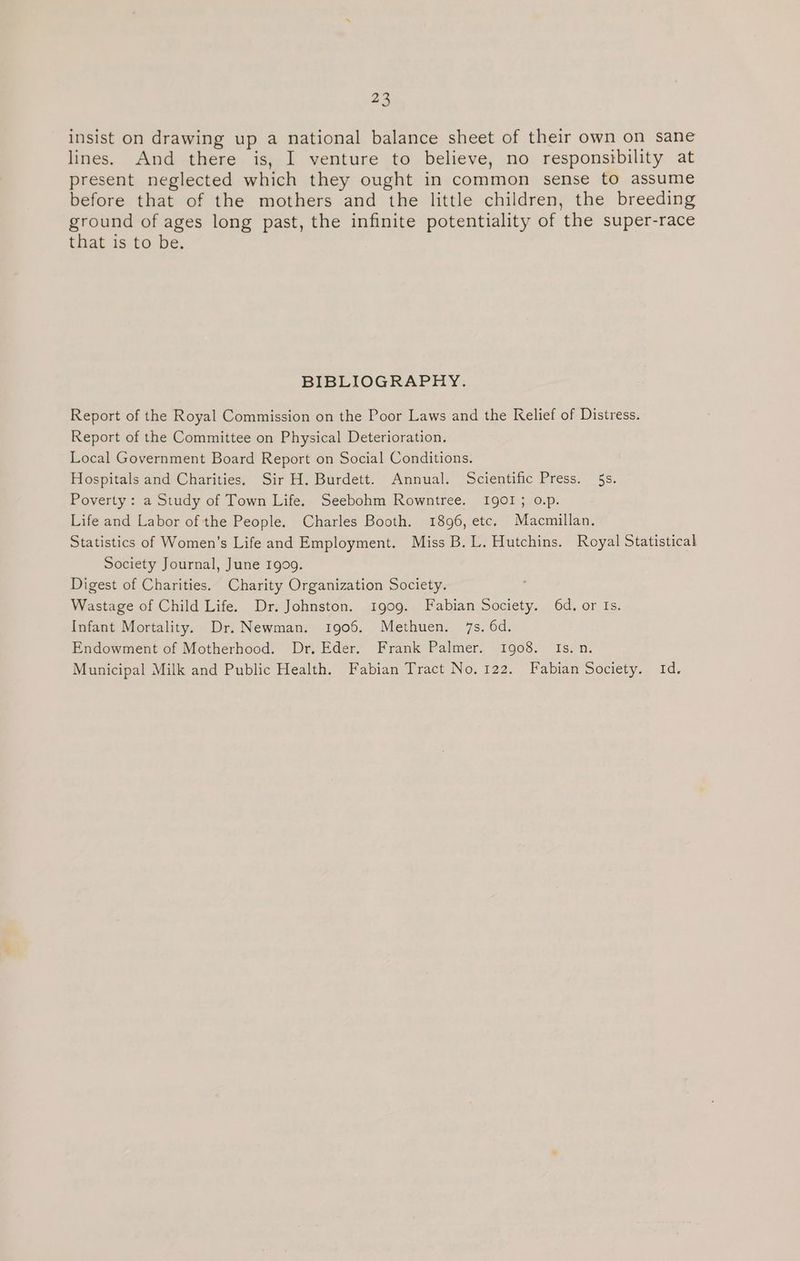 insist on drawing up a national balance sheet of their own on sane lines. And there is, I venture to believe, no responsibility at present neglected which they ought in common sense to assume before that of the mothers and the little children, the breeding ground of ages long past, the infinite potentiality of the super-race that is to be. BIBLIOGRAPHY. Report of the Royal Commission on the Poor Laws and the Relief of Distress. Report of the Committee on Physical Deterioration. Local Government Board Report on Social Conditions. Hospitals and Charities. Sir H. Burdett. Annual. Scientific Press. 5s. Poverty: a Study of Town Life. Seebohm Rowntree. IQ0OI; o.p. Life and Labor of the People. Charles Booth. 1896, etc, Macmillan. Statistics of Women’s Life and Employment. Miss B. L. Hutchins. Royal Statistical Society Journal, June 1909. Digest of Charities. Charity Organization Society. . Wastage of Child Life. Dr. Johnston. 1gog. Fabian Society. 6d. or Is. Infant Mortality. Dr. Newman. 1906. Methuen. 7s. 6d. Endowment of Motherhood. Dr, Eder. Frank Palmer. 1908. Is. n. Municipal Milk and Public Health. Fabian Tract No. 122. Fabian Society. Id.