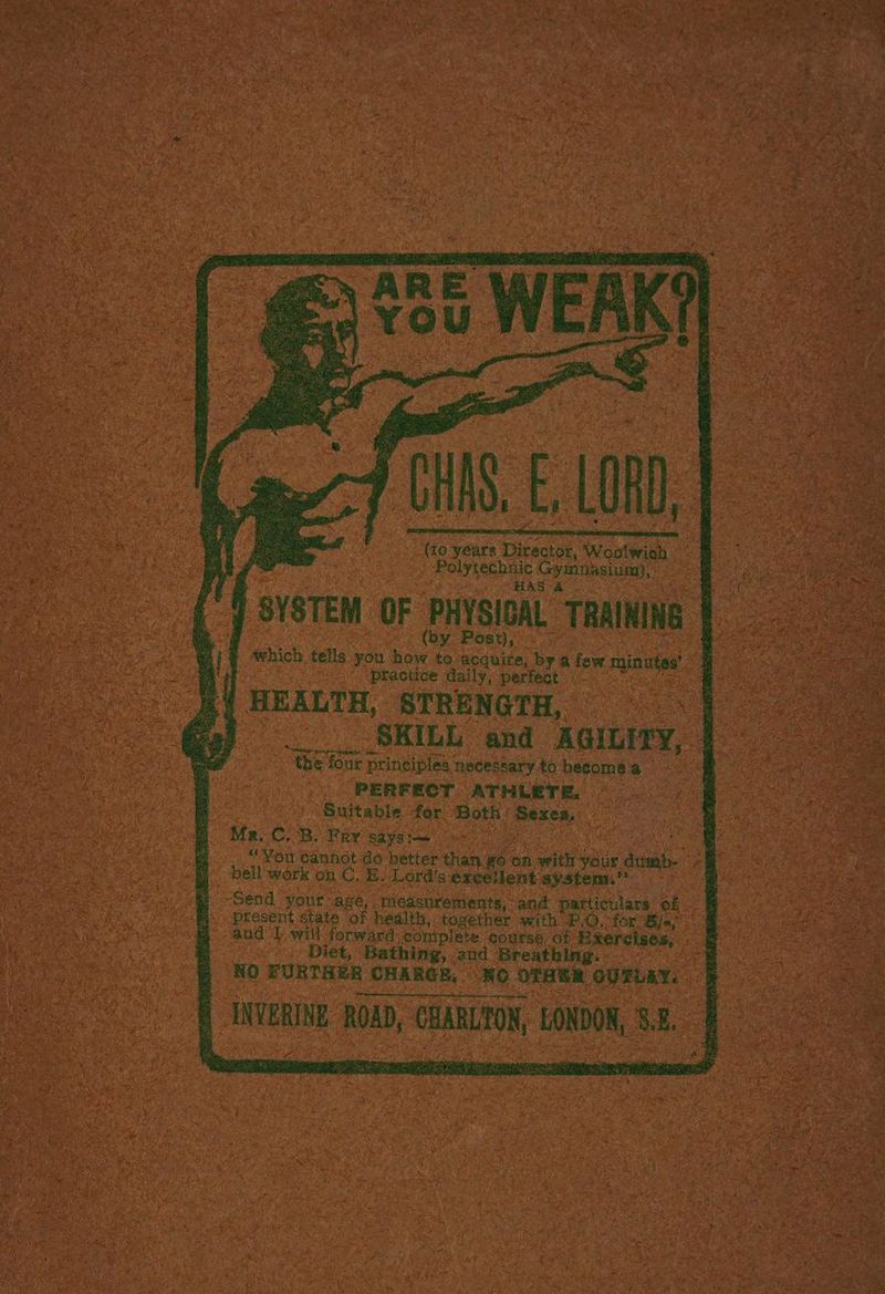 HAS, LRD Polytechnic Gymnasium), HAS A SYSTEM OF PHYSICAL TRAINING ost), which tells you how to acquire, by a few minutes’ practice daily, perfeat fa FY HEALTH, STRENGTH, | a) .____ SKILL and AGILITY, the four principles necessary to become a PERFECT ATHLETE. Suitable for ‘Both’ Sexea, Mr..C. B. Fry says: “You cannot do better than go on with your dtimb- bell work on C. BE. Lord's excetlent system.’ Send your-age, measurements, and particulars of present state of health, together with P.O, for Bie; and 1 will forward, coniplete course of Bxercises, Diet, Bathing,.2nd Breathing. NO FURTHER CHARGE, NO OTHER GUTLEY. INVERINE ROAD, CHARLTON, LONDON, 3.2.