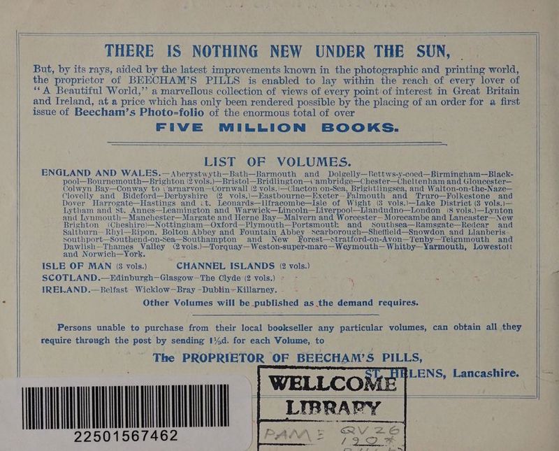THERE IS NOTHING NEW UNDER THE SUN, — But, by its rays, aided by the latest improvements known in the photographic and printing world, the proprietor of BEECHAM’S PILLS is enabled to lay within the reach of every lover of ‘‘A Beautiful World,’”’ a marvellous collection of views of every point of interest in Great Britain and Ireland, at a price which has only been rendered possible by the placing of an order for a first issue of Beecham’s Photo=folio of the enormous total of over FIVE MILLION BOOKS. LIST OF VOLUMES. ENGLAND AND WALES.—Aberystwyth—Bath—Barmouth and Dolgelly—Rettws-y-coed—Birmingham—Black- pool—Bournemouth—Brighton (2 vols.)—Bristol—Bridlington— ambridge—Chester—Cheltenham and Gloucester— Colwyn Bay—Conway to <‘arnarvon—Cornwall (2 vols.)—Clacton on-Sea, Brightlingsea, and Walton-on-the-Naze— Clovelly and Bideford—Derbyshire (2 vols.)—Eastbourne—Exeter—Falmouth and Truro—Folkestone and Dover Harrogate—Hastings and it. Leonards—llfracombe—Isle of Wight (8 vols.)\—Lake District (3 vols.)— Lytham and st. Annes—Leamington and Warwick—Lincoln—Liverpool—Llandudno—London (8 vols.)—Lynton and Lyvnmouth—Manchester—Margate and Herne Bay—Malvern and Worcester— Morecambe and Lanecaster— New Brighton (Cheshire)—Nottingham—Oxford—Plymouth—Portsmoutk and sSouthsea—Ramsgate—Redear and Saltburn— Rhyl—Ripon, Bolton Abbey and Fountain Abbey -Scarborough—Sheffield—Snowdon and Llanberis- southport—Southend-on-Sea—Southampton and New KHorest—stratford-on-Avon—Tenby—Teignmouth and Dawlish—Thames Valley (2 vols.)—Torquay—Weston-super-mare—Weymouth— Whitby—Yarmouth, Lowestott and Norwich—York. ISLE OF MAN (3 vols.) CHANNEL ISLANDS (2 vols.) SCOTLAND.—Edinburgh—Glasgow-—The Clyde (2 vols.) » ~ - s IRELAND.—Belfast -Wicklow—Bray -Dubtin—Killarney. ; Other Volumes will be published as the demand requires. Persons unable to purchase from their local bookseller any particular volumes, can obtain all they require through the post by sending I44d. for each Volume, to The PROPRIETOR OF BEECHAM’S PILLS, ‘QV eat Yi LLIB e=w 8A 2 ia Sy UN oT 2250