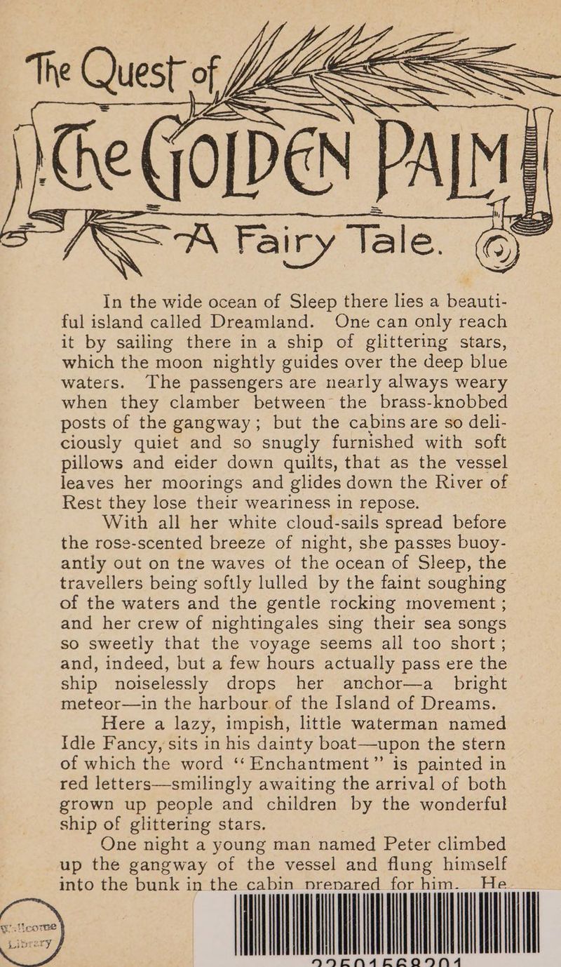 Re GOLDEN PALM = $= A Fairy Tale. Ou In the wide ocean of Sleep there lies a Rena ful island called Dreamland. One can only reach it by sailing there in a ship of glittering stars, which the moon nightly guides over the deep blue waters. The passengers are nearly always weary when they clamber between the brass-knobbed posts of the gangway; but the cabins are so deli- ciously quiet and so snugly furnished with soft pillows and eider down quilts, that as the vessel leaves her moorings and glides down the River of Rest they lose their weariness in repose. With all her white cloud-sails spread before the rose-scented breeze of night, she passes buoy- antly out on tne waves of the ocean of Sleep, the travellers being softly lulled by the faint soughing of the waters and the gentle rocking movement ; and her crew of nightingales sing their sea songs so sweetly that the voyage seems all too short ; and, indeed, but a few hours actually pass ere the ship noiselessly drops her anchor—a_ bright meteor—in the harbour of the Island of Dreams. Here a lazy, impish, little waterman named Idle Fancy, sits in his dainty boat—upon the stern of which the word ‘‘ Enchantment” is painted in red letters—smilingly awaiting the arrival of both grown up people and children by the wonderful ship of glittering stars. One night a young man named Peter climbed up the gangway of the vessel and flung himself he cabin pr red | Tl T + Nnaceanna entails! prena f Ac Cc