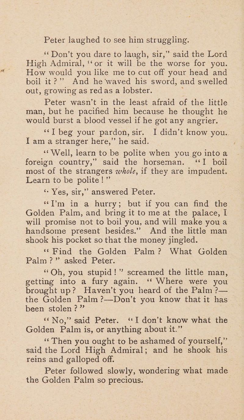 Peter laughed to see him struggling. ‘‘Don’t you dare to laugh, sir,” said the Lord High Admiral, ‘‘or it will be the worse for you. How would you like me to cut off your head and boil it?’’ And he‘waved his sword, and swelled out, growing as redas a lobster. Peter wasn’t in the least afraid of the little man, but he pacified him because he thought he would burst a blood vessel if he got any angrier. ‘IT beg your pardon, sir. I didn’t know you. I am a stranger here,” he said. ‘‘ Well, learn to be polite when you go intoa foreign country,” said the horseman. ‘I boil most of the strangers whole, if they are impudent. Learn to be polite be ‘- Yes, sir,” answered Peter. ‘“T’m in a hurry; but if you can find the Golden Palm, and bring it to me at the palace, I will promise not to boil you, and will make you a handsome present besides.’ And the little man shook his pocket so that the money jingled. ‘¢ Find the Golden Palm? What Golden Palm?” asked Peter. ‘‘Oh, you stupid!” screamed the little man, getting into a fury again. ‘* Where were you brought up? Haven’t you heard of the Palm ?— the Golden Palm ?—Don’t you know that it has been stolen?” ‘¢No,” said Peter. ‘‘I don’t know what the Golden Palm is, or anything about it.” | ‘‘Then you ought to be ashamed of yourself,” said the Lord High Admiral; and he shook his reins and galloped off. Peter followed slowly, wondering wilt made the Golden Palm so precious.
