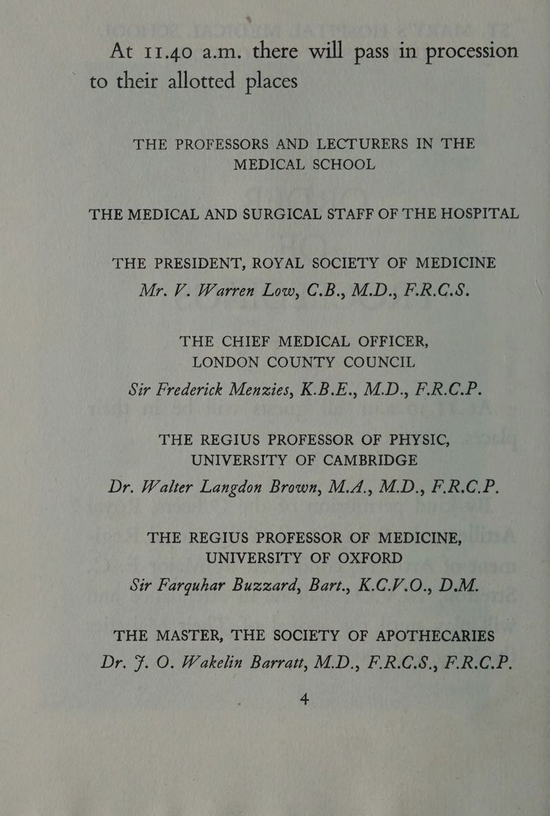 At 11.40 a.m. there will pass in procession to their allotted places THE PROFESSORS AND LECTURERS IN THE MEDICAL SCHOOL THE MEDICAL AND SURGICAL STAFF OF THE HOSPITAL THE PRESIDENT, ROYAL SOCIETY OF MEDICINE Mr. V. Warren Low, C.B., M.D., F.R.C.S. THE CHIEF MEDICAL OFFICER, LONDON COUNTY COUNCIL Sir Frederick Menzies, K.B.E., M.D., F.R.C.P. THE REGIUS PROFESSOR OF PHYSIC, UNIVERSITY OF CAMBRIDGE Dr. Walter Langdon Brown, M.A., M.D., F.R.C.P. THE REGIUS PROFESSOR OF MEDICINE, UNIVERSITY OF OXFORD Sir Farquhar Buzzard, Bart., K.CV.O., D.M. THE MASTER, THE SOCIETY OF APOTHECARIES Dr. F. O. Wakelin Barratt, M.D., F.R.C.S., F.R.C.P.