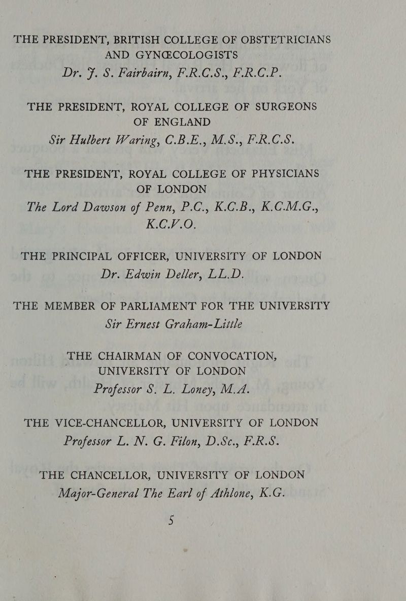 THE PRESIDENT, BRITISH COLLEGE OF OBSTETRICIANS AND GYNCGCOLOGISTS Dre fos. Cawbairn, PACS ERC. THE PRESIDENT, ROYAL COLLEGE OF SURGEONS OF ENGLAND Sir Hulbert Waring, C.B.E., M.S., F.R.C.S. THE PRESIDENT, ROYAL COLLEGE OF PHYSICIANS OF LONDON The Lord Dawson of Penn, P.C., K.C.B., K.C.M.G., K.C.V.O. THE PRINCIPAL OFFICER, UNIVERSITY OF LONDON Dr. Edwin Deller, LL.D. THE MEMBER OF PARLIAMENT FOR THE UNIVERSITY Sir Ernest Graham-Liitle THE CHAIRMAN OF CONVOCATION, , UNIVERSITY OF LONDON Professor S. L, Loney, M.A. THE VICE-CHANCELLOR, UNIVERSITY OF LONDON Professor L. N. G. Filon, D.Sc., F.R.S. THE CHANCELLOR, UNIVERSITY OF LONDON Major-General The Earl of Athlone, K.G.