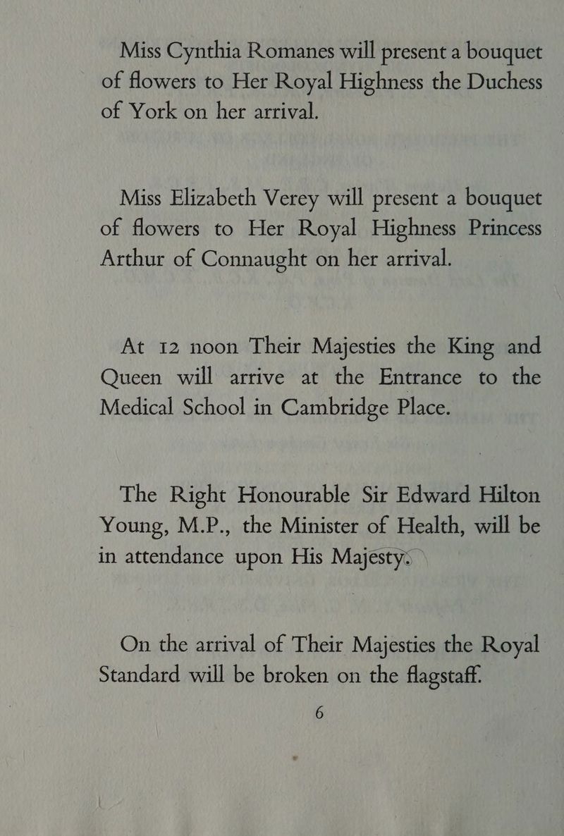 Miss Cynthia Romanes will present a bouquet of flowers to Her Royal Highness the Duchess of York on her arrival. Miss Elizabeth Verey will present a bouquet of flowers to Her Royal Highness Princess Arthur of Connaught on her arrival. At 12 noon Their Majesties the King and Queen will arrive at the Entrance to the Medical School in Cambridge Place. The Right Honourable Sir Edward Hilton Young, M.P., the Minister of Health, will be in attendance upon His Majesty: On the arrival of Their Majesties the Royal Standard will be broken on the flagstaff.