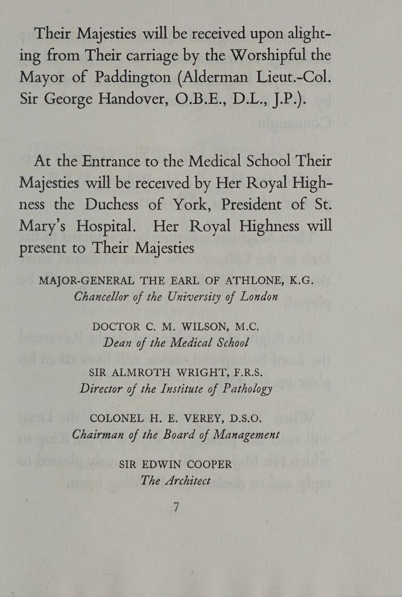 Their Majesties will be received upon alight- ing from Their carriage by the Worshipful the Mayor of Paddington (Alderman Lieut.-Col. Sir George Handover, O.B.E., D.L., J.P.). At the Entrance to the Medical School Their Majesties will be recerved by Her Royal High- ness the Duchess of York, President of St. Mary's Hospital. Her Royal Highness will present to Their Majesties MAJOR-GENERAL THE EARL OF ATHLONE, K.G. Chancellor of the University of London DOCTOR C. M. WILSON, M.C. Dean of the Medical School SIR ALMROTH WRIGHT, F.R.S. Director of the Institute of Pathology COLONEL H. E. VEREY, D.S.O. Chairman of the Board of Management SIR EDWIN COOPER The Architect