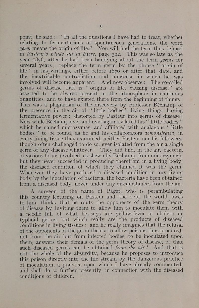point, he said: “ In all the questions I have had to treat, whether relating to fermentations or spontaneous generations, the word germ means the origin of life.’”’ You will find the term thus defined in Pasteur’s Etude sur la Biere, page 302. This was so late as the year 1876, after he had been bandying about the term germs for several years; replace the term germ by the phrase “ origin of life’ in his, writings, either before 1876 or after that date, and the inextricable contradiction and nonsense in which he was involved will become apparent. And now observe: The so-called germs of disease that is “origins of life, causing disease,” are asserted to be always present in the atmosphere in enormous quantities and to have existed there from the beginning of things ! This was a plagiarism of the discovery by Professor Béchamp of the presence in the air of “‘ little bodies,” living things, having fermentative power; distorted by Pasteur into germs of disease ! Now while Béchamp over and over again isolated his “ little bodies,”’ which he named microzymas, and affiliated with analagous “ little bodies ’’ to be found, as he and his collaborators demonstrated, in every living tissue they examined, neither Pasteur nor his followers, though often challenged to do so, ever isolated from the air a single germ of any disease whatever! They did find, in the air, bacteria of various forms (evolved as shewn by Béchamp, from microzymas), but they never succeeded in producing therefrom in a living body, the diseased condition of which they claimed it was the germ. Whenever they have produced a diseased condition in any living body by the inoculation of bacteria, the bacteria have been obtained from a diseased body, never under any circumstances from the air. A surgeon of the name of Paget, who is perambulating this country lecturing on Pasteur and the debt the world owes to him, thinks that he routs the opponents of the germ theory of disease by inviting them to allow him to inoculate them with a needle full of what he. says are yellow-fever or cholera or typhoid germs, but which really are the products of diseased conditions in living tissues ; and he really imagines that the refusal of the opponents of the germ theory to allow poisons thus procured, not from the air but from infected bodies, to be inoculated upon them, answers their denials of the germ theory of disease, or that such diseased germs can be obtained from the aiy! And that is not the whole of the absurdity, because he proposes to introduce this poison directly into the life stream by the dangerous practice of inoculation, a practice upon which I have already commented, and shall do so further presently, in connection with the diseased conditions of children,