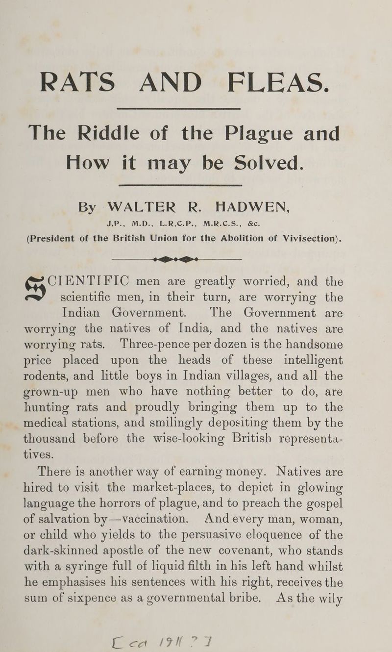 RATS AND FLEAS. The Riddle of the Plague and How it may be Solved. By WALTER R. HADWEN, J.P., M.D., L.R,C.P., M.R.C.S., &c. (President of the British Union for the Abolition of Vivisection). i CIENTIFIC men are greatly worried, and the scientific men, in their turn, are worrying the Indian Government. The Government are worrying the natives of India, and the natives are worrying rats. Three-pence per dozen is the handsome price placed upon the heads of these intelligent rodents, and little boys in Indian villages, and all the grown-up men who have nothing better to do, are hunting rats and proudly bringing them up to the medical stations, and smilingly depositing them by the thousand before the wise-looking British representa- tives. There is another way of earning money. Natives are hired to visit the market-places, to depict in glowing language the horrors of plague, and to preach the gospel of salvation by —vaccination. And every man, woman, or child who yields to the persuasive eloquence of the dark-skinned apostle of the new covenant, who stands with a syringe full of liquid filth in his left hand whilst he emphasises his sentences with his right, receives the sum of sixpence as a governmental bribe. As the wily lca It ? J
