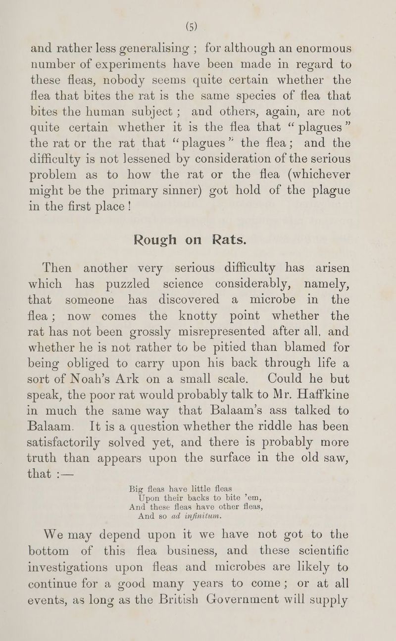 and rather less generalising ; for although an enormous number of experiments have been made in regard to these fleas, nobody seems quite certain whether the flea that bites the rat is the same species of flea that bites the human subject; and others, again, are not quite certain whether it is the flea that “ plagues” the rat or the rat that “plagues” the flea; and the difficulty is not lessened by consideration of the serious problem as to how the rat or the flea (whichever might be the primary sinner) got hold of the plague in the first place! Rough on Rats. Then another very serious difficulty has arisen which has puzzled science considerably, namely, that someone has discovered a microbe in the flea; now comes the knotty point whether the rat has not been grossly misrepresented after all, and whether he is not rather to be pitied than blamed for being obliged to carry upon his back through life a sort of Noah’s Ark on a small scale. Could he but speak, the poor rat would probably talk to Mr. Haffkine in much the same way that Balaam’s ass talked to Balaam. It is a question whether the riddle has been satisfactorily solved yet, and there is probably more truth than appears upon the surface in the old saw, iiay o— Big fleas have little fleas Upon their backs to bite ’em, And these fleas have other fleas, And so ad infinitum. We may depend upon it we have not got to the bottom of this flea business, and these scientific investigations upon fleas and microbes are likely to continue for a good many years to come; or at all events, as long as the British Government will supply
