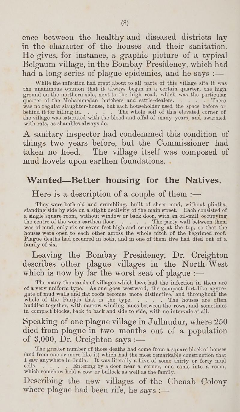 ence between the healthy and diseased districts lay in the character of the houses and their sanitation. He gives, for instance, a graphic picture of a typical Belgaum village, in the Bombay Presidency, which had had a long series of plague epidemics, and he says :— While the infection had crept about to all parts of this village site it was the unanimous opinion that it always began in a certain quarter, the high ground on the northern side, next to the high road, which was the particular quarter of the Mohammedan butchers and cattle-dealers. . . . . There was no regular slaughter-house, but each householder used the space before or behind it for killingin. . . . . The whole soil of this elevated corner of the village was saturated with the blood and offal of many years, and swarmed with rats, as shambles always do. A. sanitary inspector had condemmed this condition of things two years before, but the Commissioner had taken no heed. The village itself was composed of mud hovels upon earthen foundations. . Wanted—Better housing for the Natives. Here is a description of a couple of them :— They were both old and crumbling, built of sheer mud, without plinths, standing side by side on a slight declivity of the main street. Each consisted of a slagle square room, without window or back door, with an oil-mill occupying the centre of the worn earthen floor. . . . . The party wall between them was of mud, only six or seven feet high and crumbling at the top, so that the houses were open to each other across the whole pitch of the begrimed roof. Plague deaths had occurred in both, and in one of them five had died out of a family of six, Leaving the Bombay Presidency, Dr. Creighton describes other plague villages in the North-West which is now by far the worst seat of plague :— The many thousands of villages which have had the infection in them are of a very uniform type. As one goes westward, the compact fort-like aggre- gate of mud walls and fiat roofs becomes more distinctive, and throughout the whole of the Punjab that is the type. . . . . The houses are often huddled together, with narrow winding lanes between the rows, and sometimes in compact blocks, back to back and side to side, with no intervals at all. Speaking of one plague village in Jullnudur, where 250 died from plague in two months out of a population of 3,000, Dr. Creighton says :— The greater number of those deaths had come from a square block of houses (and from one or more like it) which had the most remarkable construction that I saw anywhere in India. It was literally a hive of some thirty or forty mud cells. . . . . Entering by a door near a corner, one came into a room, which somehow held a cow or bullock as well as the family. Describing the new villages of the Chenab Colony where plague had been rife, he says :-—
