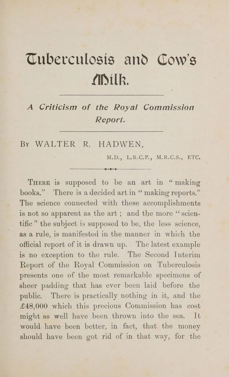 Cuberculosis and Cow's Atk. A Criticism of the Royal Commission Report. 7 fe wa Lok. Rk, THADWEN, MDs RCP MRCS. BTC THERE is supposed to be an art in “ making books.” ‘There is a decided art in “ making reports.” The science connected with these accomplishments is not so apparent as the art ; and the more “scien- tific” the subject is supposed to be, the less science, as a rule, is manifested in the manner in which the official report of itis drawn up. ‘The latest example is no exception to the rule. The Second Interim Report of the Royal Commission on Tuberculosis presents one of the most remarkable specimens of sheer padding that has ever been laid before the public. There is practically nothing in it, and the £48,000 which this precious Commission has cost might as well have been thrown into the sea, It would have been better, in fact, that the money should have been got rid of in that way, for the