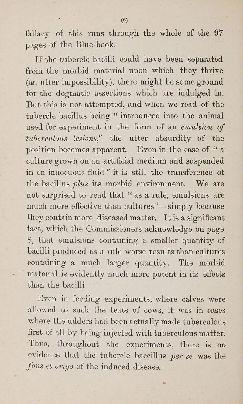 fallacy of this runs through the whole of the 97 pages of the Blue-book. If the tubercle bacilli could have been separated from the morbid material upon which they thrive (an utter impossibility), there might be some ground for the dogmatic assertions which are indulged in. But this is not attempted, and when we read of the tubercle bacillus being “ introduced into the animal used for experiment in the form of an emulsion of tuberculous lesions,’ the utter absurdity of the position becomes apparent. Even in the case of “a culture grown on an artificial medium and suspended in an innocuous fluid” it is still the transference of the bacillus plus its morbid environment. We are not surprised to read that “‘as a rule, emulsions are much more effective than cultures”—simply because they contain more diseased matter. Itis a significant fact, which the Commissioners acknowledge on page 8, that emulsions containing a smaller quantity of bacilli produced as a rule worse results than cultures containing a much larger quantity. The morbid material is evidently much more potent in its effects than the bacilli Even in feeding experiments, where calves were allowed to suck the teats of cows, it was in cases where the udders had been actually made tuberculous first of all by being injected with tuberculous matter. Thus, throughout the experiments, there is no evidence that the tubercle baccillus per se was the fons et origo of the induced disease,