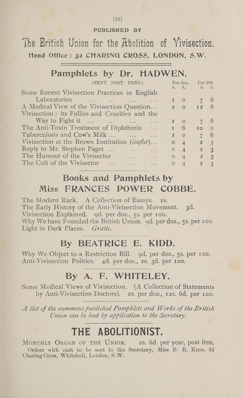 PUBLISHED BY The British Union for the Abolition of Yivisection. Head Office: 32 CHARING CROSS, LONDON, S.W. Pamphlets by Dr. HADWEN. (SENT POST FREE.) Per doz. Per 100. So. dy Sone dls Some Recent Vivisection Practices in eas Laboratories : : ee) 7 36 A Medical View of the Vivisection Question... 7° ane ea) Vivisection : its Follies and Cruelties and the Way to Fight it .. The Anti-Toxin Treatment of Diphtheria Tuberculosis and Cow’s Milk .. Vivisection at the Brown Institution (Jeaflet)... Reply to Mr. Stephen Paget ... The Humour of the Vivisector The Cult of the Vivisector oF © © OFS = = hABA ODO Nn NN™ ON Books and Pamphlets by Miss FRANCES POWER COBBE. The Modern Rack. A Collection of Essays, 1s. The Early History of the Anti-Vivisection Movement. 3d. Vivisection Explained. od. per doz., 5s. per 100. Why We have Founded the British Union. gd. per doz., 5s. per 100. Light in Dark Places. Gratis. By BEATRICE £&amp;. KIDD. Why We Object to a Restriction Bill. od. per doz., 5s. per 100. Anti-Vivisection Politics. 4d. per doz., 2s. 3d. per 100. By A. Ff. WHITELEY. Some Medical Views of Vivisection. (A Collection of Statements by Anti-Vivisection Doctors). 2s. per doz., 12s. 6d. per roo. A list of the numerous published Pamphlets and Works of the British Union can be had by application to the Secretary. THE ABOLITIONIST. MONTHLY ORGAN OF THE UNION. 2s. 6d. per year, post free, Orders with cash to be sent to the Secretary, Miss B. E. Kipp, 32 Charing Cross, Whitehall, London, S.W.