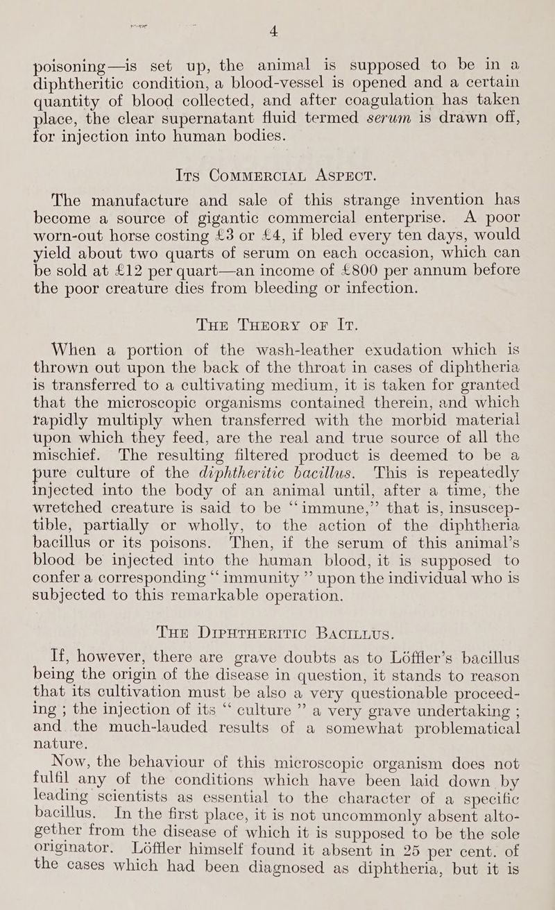 poisoning—is set up, the animal is supposed to be in a diphtheritic condition, a blood-vessel is opened and a certain quantity of blood collected, and after coagulation has taken place, the clear supernatant fluid termed serum is drawn off, for injection into human bodies. Its COMMERCIAL ASPECT. The manufacture and sale of this strange invention has become a source of gigantic commercial enterprise. A poor worn-out horse costing £3 or £4, if bled every ten days, would yield about two quarts of serum on each occasion, which can be sold at £12 per quart—an income of £800 per annum before the poor creature dies from bleeding or infection. THE THEORY OF IT. When a portion of the wash-leather exudation which is thrown out upon the back of the throat in cases of diphtheria is transferred to a cultivating medium, it is taken for granted that the microscopic organisms contained therein, and which rapidly multiply when transferred with the morbid material tipon which they feed, are the real and true source of all the mischief. The resulting filtered product is deemed to be a pure culture of the diphtheritic bacillus. This is repeatedly injected into the body of an animal until, after a time, the wretched creature is said to be “immune,” that is, insuscep- tible, partially or wholly, to the action of the diphtheria bacillus or its poisons. Then, if the serum of this animal’s blood be injected into the human blood, it is supposed to confer a corresponding “ immunity ”’ upon the individual who is subjected to this remarkable operation. THe DireutTHErRiric BACcILLvs. If, however, there are grave doubts as to Léffler’s bacillus being the origin of the disease in question, it stands to reason that its cultivation must be also a very questionable proceed- ing ; the injection of its “‘ culture ” a very grave undertaking ; and the much-lauded results of a somewhat problematical nature. Now, the behaviour of this microscopic organism does not fulfil any of the conditions which have been laid down by leading scientists as essential to the character of a specific bacillus. In the first place, it is not uncommonly absent alto- gether from the disease of which it is supposed to be the sole originator. Loffler himself found it absent in 25 per cent. of the cases which had been diagnosed as diphtheria, but it is