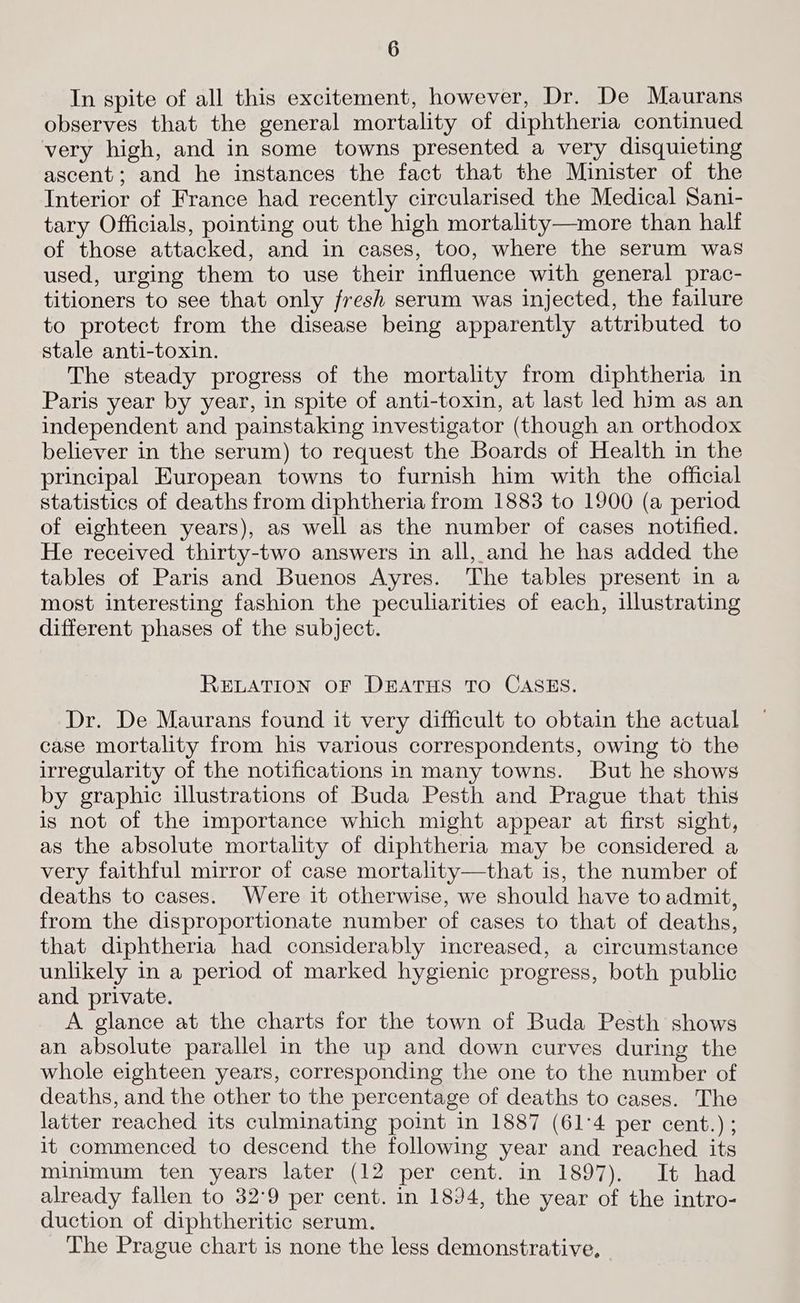 In spite of all this excitement, however, Dr. De Maurans observes that the general mortality of diphtheria continued very high, and in some towns presented a very disquieting ascent; and he instances the fact that the Minister of the Interior of France had recently circularised the Medical Sani- tary Officials, pointing out the high mortality—more than halt of those attacked, and in cases, too, where the serum was used, urging them to use their influence with general prac- titioners to see that only fresh serum was injected, the failure to protect from the disease being apparently attributed to stale anti-toxin. The steady progress of the mortality from diphtheria in Paris year by year, in spite of anti-toxin, at last led him as an independent and painstaking investigator (though an orthodox believer in the serum) to request the Boards of Health in the principal European towns to furnish him with the official statistics of deaths from diphtheria from 1883 to 1900 (a period of eighteen years), as well as the number of cases notified. He received thirty-two answers in all, and he has added the tables of Paris and Buenos Ayres. The tables present in a most interesting fashion the peculiarities of each, illustrating different phases of the subject. RELATION OF DEATHS TO CASES. Dr. De Maurans found it very difficult to obtain the actual case mortality from his various correspondents, owing to the irregularity of the notifications in many towns. But he shows by graphic illustrations of Buda Pesth and Prague that this is not of the importance which might appear at first sight, as the absolute mortality of diphtheria may be considered a very faithful mirror of case mortality—that is, the number of deaths to cases. Were it otherwise, we should have to admit, from the disproportionate number of cases to that of deaths, that diphtheria had considerably increased, a circumstance unlikely in a period of marked hygienic progress, both public and. private. A glance at the charts for the town of Buda Pesth shows an absolute parallel in the up and down curves during the whole eighteen years, corresponding the one to the number of deaths, and the other to the percentage of deaths to cases. The latter reached its culminating point in 1887 (61:4 per cent.) ; it commenced to descend the following year and reached its minimum ten years later (12 per cent. in 1897). It had already fallen to 32°9 per cent. in 1894, the year of the intro- duction of diphtheritic serum. The Prague chart is none the less demonstrative,