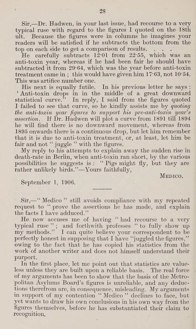 Sir,—Dr. Hadwen, in your last issue, had recourse to a very typical ruse with regard to the figures I quoted on the 18th ult. Because the figures were in columns he imagines your readers will be satisfied if he subtracts the bottom from the top on each side to get a comparison of results. He carefully subtracts 12°01 from 22°55, which was an anti-toxin year, whereas if he had been fair he should have subtracted it from 29°64, which was the year before anti-toxin treatment came in ; this would have given him 17°63, not 10°54. This was artifice number one. His next is equally futile. In his previous letter he says : ‘ Anti-toxin drops in in the middle of a great downward statistical curve.”’ In reply, I said from the figures quoted I failed to see that curve, so he kindly assists me by quoting the anti-toxin year figures to support his pre-anti-toxin year’s assertion. If Dr. Hadwen will plot a curve from 1891 till 1894 he will find there is no downward movement, whereas from 1895 onwards there is a continuous drop, but let him remember that it is due to anti-toxin treatment, or, at least, let him be fair and not “ juggle ”’ with the figures. My reply to his attempts to explain away the sudden rise in death-rate in Berlin, when anti-toxin ran short, by the various possibilities he suggests is: “* Pigs might fly, but they are rather unlikely birds.’””—Yours faithfully, MEDIcO. September 1, 1906. ee en ee Sir,—‘‘ Medico ”’ still avoids compliance with my repeated request to “ prove the assertions he has made, and explain the facts I have adduced.”’ He now accuses me of having “had recourse to a very typical ruse ie and forthwith professes “to fully show up my methods.” I can quite believe your correspondent to be perfectly honest in supposing that I have “juggled the figures,” owing to the fact that he has copied his statistics from the work of another writer and does not himself understand their purport. In the first place, let me point out that statistics are value- less unless they are built upon a reliable basis. The real force of my arguments has been to show that the basis of the Metro- politan Asylums Board’s figures is unreliable, and any deduc- tions therefrom are, in consequence, misleading, My arguments in support of my contention “ Medico ” declines to face, but yet wants to draw his own conclusions in his own way from the figures themselves, before he has substantiated their claim to recognition,