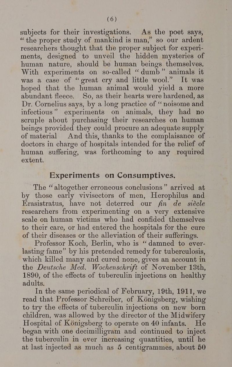 subjects for their investigations. As the poet says, “the proper study of mankind is man,” so our ardent researchers thought that the proper subject for experi- ments, designed to unveil the hidden mysteries of human nature, should be human beings themselves. With experiments on so-called “dumb” animals it was a case of “great cry and little wool.” It was hoped that the human animal would yield a more abundant fleece. So, as their hearts were hardened, as Dr. Cornelius says, by a long practice of ‘‘noisome and infectious” experiments on animals, they had no scruple about purchasing their researches on human beings provided they could procure an adequate supply of material And this, thanks to the complaisance of | doctors in charge of hospitals intended for the relief of human suffering, was forthcoming to any required extent. Experiments on Consumptives. The “altogether erroneous conclusions” arrived at by those early vivisectors of men, Herophilus and Erasistratus, have not deterred our fin de_ svécle researchers from experimenting on a very extensive scale on human victims who had confided themselves to their care, or had entered the hospitals for the cure of their diseases or the alleviation of their sufferings. Professor Koch, Berlin, who is “damned to ever- lasting fame” by his pretended remedy for tuberculosis, which killed many and cured none, gives an account in the Deutsche Med. Wochenschrift of November 13th, 1890, of the effects of tuberculin injections on healthy adults. In the same periodical of February, 19th, 1911, we read that Professor Schreiber, of K6nigsberg, wishing to try the effects of tuberculin injections on new born children, was allowed by the director of the Midwifery Hospital of Konigsberg to operate on 40 infants. He ‘began with one decimilligram and continued to inject — the tuberculin in ever increasing quantities, until he at last injected as much as 5 centigrammes, about 50