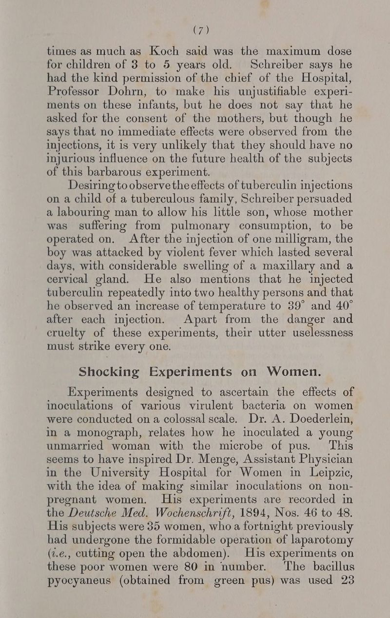 times as much as Koch said was the maximum dose for children of 3 to 5 years old. Schreiber says he had the kind permission of the chief of the Hospital, Professor Dohrn, to make his unjustifiable experi- ments on these infants, but he does not say that he asked for the consent of the mothers, but though he says that no immediate effects were observed from the injections, it is very unlikely that they should have no injurious influence on the future health of the subjects of this barbarous experiment. Desiring to observe the effects of tuberculin injections on a child of a tuberculous family, Schreiber persuaded a labouring man to allow his little son, whose mother was suffering from pulmonary consumption, to be operated on. After the injection of one milligram, the boy was attacked by violent fever which lasted several days, with considerable swelling of a maxillary and a cervical gland. He also mentions that he injected tuberculin repeatedly into two healthy persons and that he observed an increase of temperature to 39° and 40° after each injection. Apart from the danger and cruelty of these experiments, their utter uselessness must strike every one. Shocking Experiments on Women. Experiments designed to ascertain the effects of inoculations of various virulent bacteria on women were conducted on a colossal scale. Dr. A. Doederlein, in a monograph, relates how he inoculated a young unmarried woman with the microbe of pus. This seems to have inspired Dr. Menge, Assistant Physician in the University Hospital for Women in Leipzic, with the idea of making similar inoculations on non- pregnant women. His experiments are recorded in the Deutsche Med. Wochenschrift, 1894, Nos. 46 to 48. His subjects were 35 women, who a fortnight previously had undergone the formidable operation of laparotomy (z.e., cutting open the abdomen). His experiments on these poor women were 80 in number. ‘The bacillus pyocyaneus (obtained from green pus) was used 23