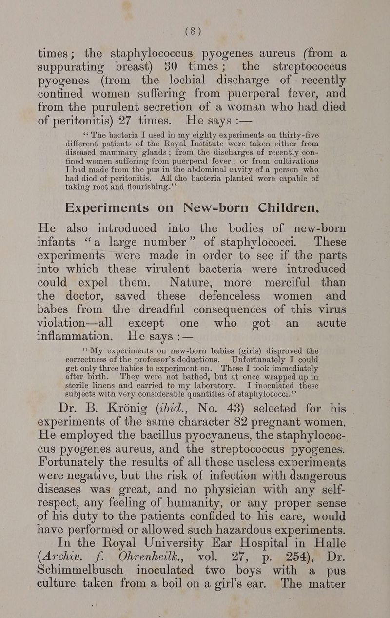 times; the staphylococcus pyogenes aureus (from a suppurating breast) 30 times; the streptococcus pyogenes (from the lochial discharge of recently confined women sufferimg from puerperal fever, and from the purulent secretion of a woman who had died of peritonitis) 27 times. He says :— ‘¢ The bacteria I used in my eighty experiments on thirty-five different patients of the Royal Institute were taken either from diseased mammary glands; from the discharges of recently con- fined women suffering from puerperal fever; or from cultivations I had made from the pus in the abdominal cavity of a person who had died of peritonitis. All the bacteria planted were capable of taking root and flourishing.”’ Experiments on Newsborn Children, He also introduced into the bodies of new-born infants ‘‘a large number” of staphylococci. These experiments were made in order to see if the parts into which these virulent bacteria were introduced could expel them. Nature, more merciful than the doctor, saved these defenceless women and babes from the dreadful consequences of this virus violation—all except one who got an _ acute inflammation. He says :— ‘‘My experiments on new-born babies (girls) disproved the correctness of the professor’s deductions. Unfortunately I could get only three babies to experiment on. These I took immediately after birth. They were not bathed, but at once wrapped up in sterile linens and carried to my laboratory. I inoculated these subjects with very considerable quantities of staphylococci.”’ Dr. B. Kronig (ibid., No. 48) selected for his - experiments of the same character 82 pregnant women, He employed the bacillus pyocyaneus, the staphylococ- cus pyogenes aureus, and the streptococcus pyogenes. Fortunately the results of all these useless experiments were negative, but the risk of infection with dangerous diseases was great, and no physician with any self- respect, any feeling of humanity, or any proper sense of his duty to the patients confided to his care, would have performed or allowed such hazardous experiments. In the Royal University Ear Hospital in Halle (Archiv. if: \Ohrenheilk,,., vol. 27, ps2 paaee Dr Schimmelbusch inoculated two boys with a pus culture taken from a boil on a girl’s ear. The matter