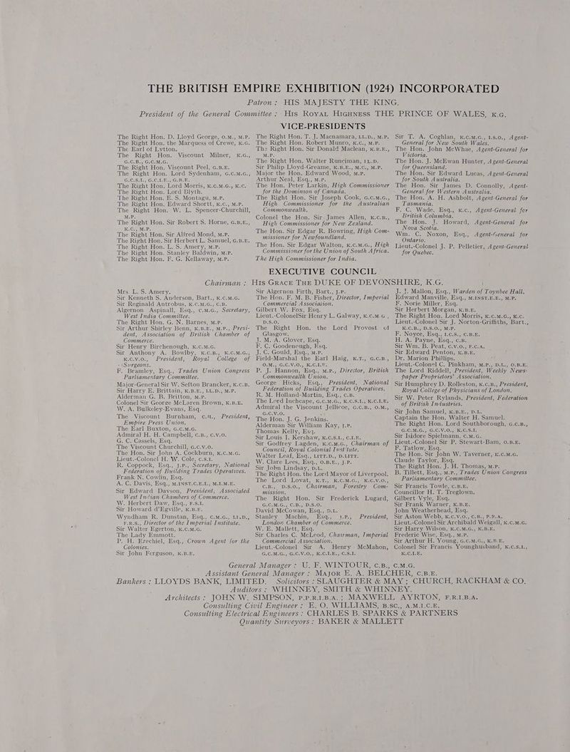 The Right Hon. D. Lloyd George, 0.m., M.P. The Right Hon. the Marquess of Crewe, k.G. The Earl of Lytton. The Right Hon. Milner, G.C.B., G.C.M.G. The Right Hon. Viscount Peel, c.3.5. The Right Hon. Lord Sydenham, G.c.m.c., G.C.S.1., G.C.1.E., G.B.E. The Right Hon. Lord Morris, kK.c.M.G., K.c. The Right Hon. Lord Blyth. The Right Hon. E. S. Montagu, M.P. The Right Hon. Edward Shortt, k.c., M.P. The Right Hon. W. L. Spencer-Churchill, Viscount K.G., M.P. The Right Hon. Sir Robert S. Horne, G.B,£., K.C., M.P. The Right Hon. Sir Alfred Mond, m.P. The Right Hon. Sir Herbert L. Samuel, G.B.£. The Right Hon. L. S. Amery, Mm.P. The Right Hon. Stanley Baldwin, M.P. The Right Hon. F. G. Kellaway, M.P. VICE-PRESIDENTS The Right Hon. T. J. Macnamara, LL.D., M.P. The Right Hon. Robert Munro, k.c., M.P. The Right Hon. Sir Donald Maclean, k.8.r., M.P. The Right Hon. Walter Runciman, 1L-p. Sir Philip Lloyd-Greame, K.B.E., M.C., M.P. Major the Hon. Edward Wood, m.P. Arthur Neal, Esq., m.p. The Hon. Peter Larkin, High Commissioner for the Dominion of Canada. The Right Hon. Sir Joseph Cook, c.c.M.c., High Commissioner for the Australian Commonwealth. Colonel the Hon. Sir James Allen, k.c.z., High Commissioner for New Zealand. The Hon. Sir Edgar R. Bowring, High Com- missioner for Newfoundland. The Hon. Sir Edgar Walton, k.c.m.c., High Commissioner for the Union of South Africa. The High Commissioner for India. EXECUTIVE COUNCIL Sir T. A. Coghlan, k.c.M.c., 1.s.0., Agent- General for New South Wales. The Hon. John McWhae, A gent-General for Victoria. The Hon. J. McEwan Hunter, A gent-General for Queensland. The Hon. Sir Edward Lucas, A gent-General for South Australia. The Hon. Sir James D. Connolly, A gent- General for Western Australia. The Hon. A. H. Ashbolt, A gent-General for Tasmania. F. C. Wade, Esq., x.c., Agent-General for British Columbia. The Hon. J. Howard, Agent-General for Nova Scotia. Wm. C. Noxon, Ontario. Lieut.-Colonel J. P. Pelletier, A gent-General for Quebec. Esq., Agent-General for Mrs. L. S. Amery. Sir Kenneth S. Anderson, Bart., K.c.M.G. Sir Reginald Antrobus, K.C.M.G., C.B. Algernon Aspinall, Esq., ¢.m.c., Secretary, West India Committee. The Right Hon. G. N. Barnes, M.P. Sir Arthur Shirley Benn, Kk.B.E., M.P., Prest- dent, Association of British Chamber of Commerce. Sir Henry Birchenough, k.c.M.G. Sir Anthony A. Bowlby, k.c.B., K.C.M.G., K.C.V.0., President, Royal College of » Surgeons. F. Bramley, Esq., Trades Union Congress Parliamentary Committee. Major-General Sir W. Sefton Brancker, k.c.B. Sir Harry E. Brittain, K.B.E., LL.D., M.P. Alderman G. B. Britton, m.P. Colonel Sir George McLaren Brown, K.B.E. W. A. Bulkeley-Evans, Esq. The Viscount Burnham, Empire Press Union. The Earl Buxton, G.c.mM.c. Admira] H. H. Campbell, c.B., c.v.o. G. C. Cassels, Esq. The Viscount Churchill, G.c.v.o. The Hon. Sir John A. Cockburn, K.c.M.c. Lieut.-Colonel H. 'W. Cole, c.s.1. R. Coppock, Esq., J.pP., Secretary, National Federation of Building Trades Operatives. Frank N. Cowlin, Esq. A. C. Davis, Esq., M.INST.C.E.I., M.I.M.E. Sir Edward Davson, President, Associated West Indian Chambers of Commerce. W. Herbért Daw, Esq., F-.S.1. Sir Howard d’Egville, k.B.F. Wyndham R. Dunstan, Esq., C.M.G., LI.D., F.R.S., Director of the Imperial Institute. Sir Walter Egerton, K.C.M.G. The Lady Emmott. P. H. Ezechiel, Esq., Crown Agent for the Colonies. Sir John Ferguson, k.B.£. c.1., President, Sir Algernon Firth, Bart., J.P. The Hon. F. M. B. Fisher, Director, Imperial Commercial A ssocialion. Gilbert W. Fox, Esq. Lieut.-ColonelSir Henry L. Galway, K.c.M.G , D.S.0. The Right Hon. Glasgow. J. M. A. Glover, Esq. F. C. Goodenough, Esq. J. C. Gould, Esq., m.p. Field-Marshal the Earl Haig, k.T., G.C.B., O.M., G.C.V.0., K.C.1.F. P. J. Hannon, Esq., m.p., Director, British Commonwealth Union. George Hicks, Esq., President, National Federation of Building Trades Operatives. R. M. Holland-Martin, Esq., c.B. The Lord Inchcape, G.c.M.G., K.C.S.I., K.C.L.E. Admiral the Viscount Jellicoe, G.c.B., O.M., G.C.V.0. . The Hon. J. G. Jenkins. Alderman Sir William Kay, J.P. Thomas Kelly, Es+. Sir Louis J. Kershaw, kK.C.s.1., C.1.F. Sir Godfrey Lagden, k.c.m.G., Chairman of Council, Royal Colonial Inst‘tute. Walter Leaf, Esq., LITT.D., D.LITT. W. Clare Lees) Esq., 0.8-D:, JP: Sir John Lindsay, D.L. The Right Hon, the Lord Mavor of Liverpool. the Lord Provost of Dhe Lord Loyat, 1m,) K:CsM.G.,) K:Cay.On, C.B., D.S.0., Chairman, Forestry Com- mission, The Right Hon. Sir Frederick Lugard, (G, CoM¢tG-.1OrBs,8D.S:O¢ David McCowan, Esq., D.L. Stanley Machin, Esq., ).P., President, Londo Chamber of Commerce. W. E. Mallett, Esq. Sir Charles C. McLeod, Chairman, Imperial Commercial Association. Lieut.-Colonel Sir A. Henry McMahon, G. CoM, Gi,eG.CaV.Oss kG C.J. esiG.Sele J. J. Mallon, Esq., Warden of Toynbee Hall. Edward Manville, Esq., M.INST.E.E., M.P. F. Norie Miller, Esq. Sir Herbert Morgan, k.B.E. The Right Hon, Lord Morris, K.c.M.G., K.c. Lieut.-Colonel Sir J. Norton-Griffiths, Bart., K.C.B., D.S.O., M.P. F. Noyce, Esq., 1.¢.S., C.B.E. H. A. Payne, Esq., c.B. Sir Wm. B. Peat, c.v.0., F.c.A. Sir Edward Penton, .B.E. Dr. Marion Phillips. ; Lieut.-Colonel C. Pinkham, M.P., D.L., 0.B.E. The Lord Riddell, President, Weekly News- baper Proprietors’ Association. Sir Humphrey D. Rolleston, k.c.B., President, Royal College of Physicians of London. Sir W. Peter Rylands, President, Federation of British Industries. Sir John Samuel, k.B.E., D.L. Captain the Hon. Walter H. Samuel. The Right Hon. Lord Southborough, G.c.B., G.C.M.G., G.C.V¥.0,,, K.€.S.1, Sir Isidore Spielmann, c.m.c. Lieut.-Colonel Sir P. Stewart-Bam, 0.B.E. F. Tatlow, Esq. The Hon. Sir John W. Taverner, K.c.M.cG. Claude Taylor, Esq. The Right Hon. J. H. Thomas, m.p. B. Tillett, Esq., m.p., Trades Union Congress Pariiamentary Committee. Sir Francis Towle, c.B.£. Councillor H. T. Treglown. Gilbert Vyle, Esq. Sir Frank Warner, K.B.E. John Weatherhead, Esq. Sir Aston Webb, k.C.V.0., C.B., P.R.A. Lieut.-Colonel Sir Archibald Weigall, k.c.m.G. Sir Harry Wilson, k.C.M.G., K.B.E. Frederic Wise, Esq., M.P. Sir Arthur H. Young, G.c.M.G., K.B-E. Colonel Sir Francis Younghusband, k.c.s.1., KiG-T. Es
