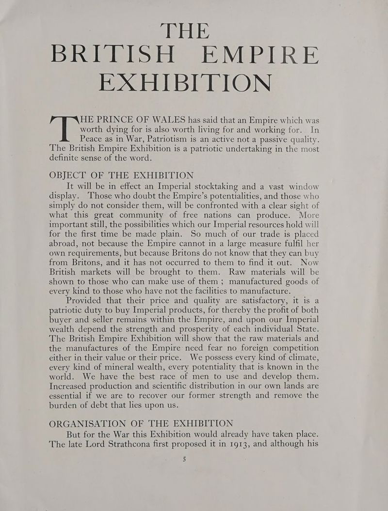 BRITISH EMPIRE EXHIBITION HE PRINCE OF WALES has said that an Empire which was worth dying for is also worth living for and working for. In Peace as in War, Patriotism is an active not a passive quality. The British Empire Exhibition is a patriotic undertaking in the most definite sense of the word. OBJECR ORS THE EXHIBITION It will be in effect an Imperial stocktaking and a vast window display. ‘Those who doubt the Empire’s potentialities, and those who simply do not consider them, will be confronted with a clear sight of what this great community of free nations can produce. More important still, the possibilities which our Imperial resources hold will for the first time be made plain. So much of our trade is placed abroad, not because the Empire cannot in a large measure fulfil her own requirements, but because Britons do not know that they can buy from Britons, and it has not occurred to them to find it out. Now British markets will be brought to them. Raw materials will be shown to those who can make use of them ; manufactured goods of every kind to those who have not the facilities to manufacture. Provided that their price and quality are satisfactory, it is a patriotic duty to buy Imperial products, for thereby the profit of both buyer and seller remains within the Empire, and upon our Imperial wealth depend the strength and prosperity of each individual State. The British Empire Exhibition will show that the raw materials and the manufactures of the Empire need fear no foreign competition either in their value or their price. We possess every kind of climate, every kind of mineral wealth, every potentiality that is known in the world. We have the best race of men to use and develop them. Increased production and scientific distribution in our own lands are essential if we are to recover our former strength and remove the burden of debt that lies upon us. ORGANISATION OF THE EXHIBITION But for the War this Exhibition would already have taken place. The late Lord Strathcona first proposed it in 1913, and although his ~ )