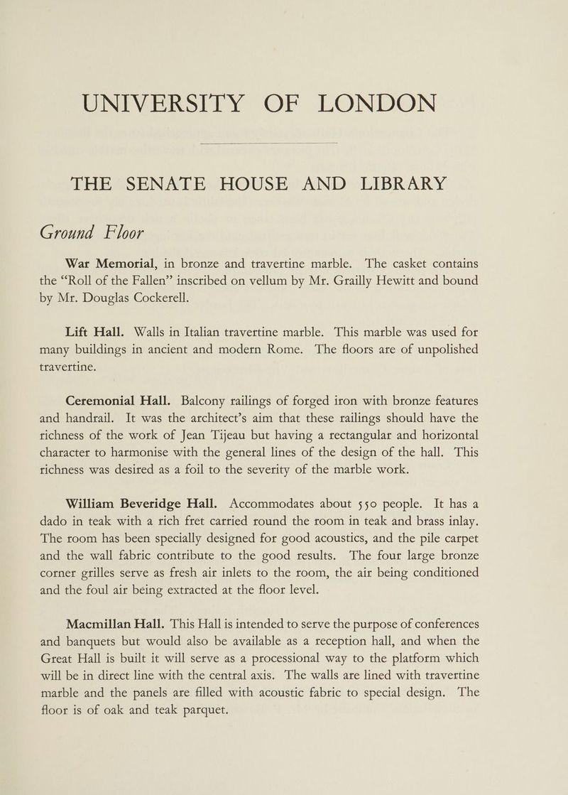 THE SENATE HOUSE AND LIBRARY Ground Floor War Memorial, in bronze and travertine marble. The casket contains the “Roll of the Fallen” inscribed on vellum by Mr. Grailly Hewitt and bound by Mr. Douglas Cockerell. Lift Hall. Walls in Italian travertine marble. This marble was used for many buildings in ancient and modern Rome. The floors are of unpolished travettine. Ceremonial Hall. Balcony railings of forged iron with bronze features and handrail. It was the architect’s aim that these railings should have the tichness of the work of Jean Tijeau but having a rectangular and horizontal character to harmonise with the general lines of the design of the hall. This richness was desired as a foil to the severity of the marble work. William Beveridge Hall. Accommodates about 550 people. It has a dado in teak with a rich fret carried round the room in teak and brass inlay. The room has been specially designed for good acoustics, and the pile carpet and the wall fabric contribute to the good results. The four large bronze corner grilles serve as fresh air inlets to the room, the air being conditioned and the foul air being extracted at the floor level. Macmillan Hall. This Hall is intended to serve the purpose of conferences and banquets but would also be available as a reception hall, and when the Great Hall is built it will serve as a processional way to the platform which will be in direct line with the central axis. The walls are lined with travertine matble and the panels are filled with acoustic fabric to special design. The floor is of oak and teak parquet.