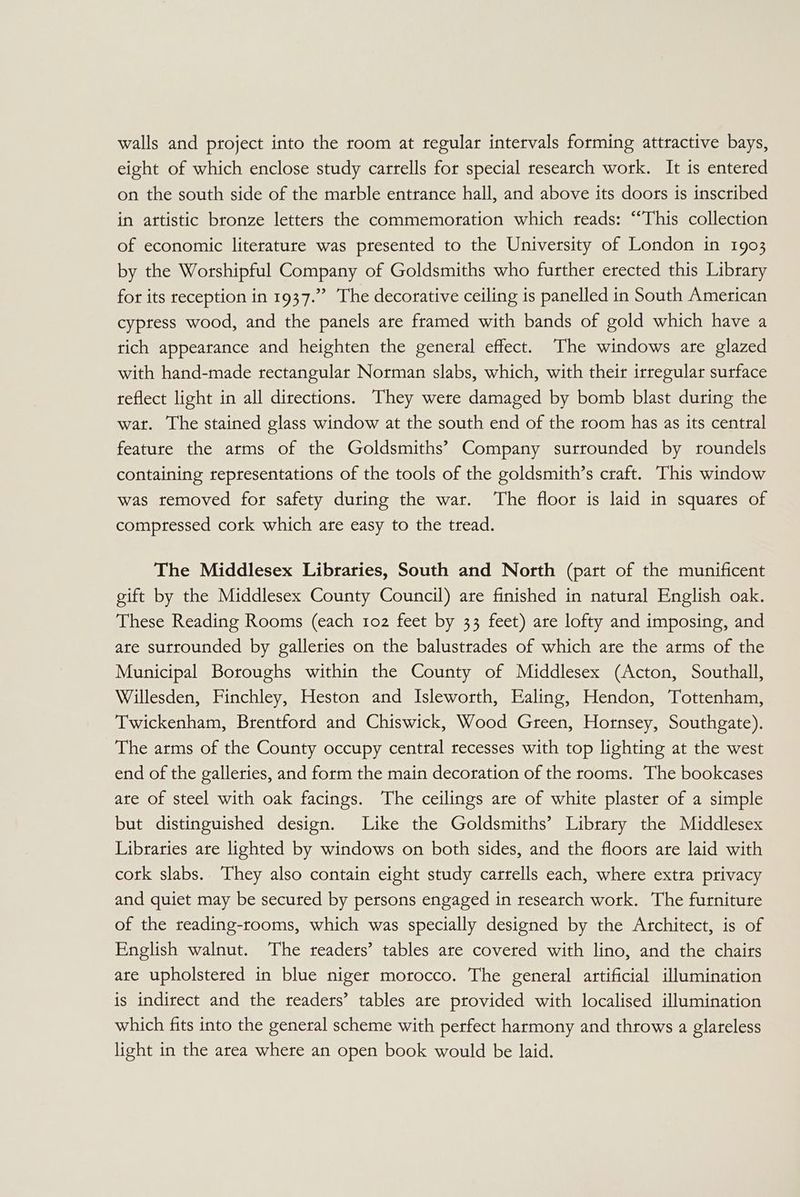 walls and project into the room at regular intervals forming attractive bays, eight of which enclose study carrells for special research work. It is entered on the south side of the marble entrance hall, and above its doors is inscribed in attistic bronze letters the commemoration which reads: “This collection of economic literature was presented to the University of London in 1903 by the Worshipful Company of Goldsmiths who further erected this Library for its reception in 1937.”’ The decorative ceiling is panelled in South American cyptess wood, and the panels are framed with bands of gold which have a tich appearance and heighten the general effect. The windows are glazed with hand-made rectangular Norman slabs, which, with their irregular surface reflect light in all directions. They were damaged by bomb blast during the wat. The stained glass window at the south end of the room has as its central feature the arms of the Goldsmiths’ Company surrounded by roundels containing representations of the tools of the goldsmith’s craft. This window was removed for safety during the war. The floor is laid in squares of compressed cork which are easy to the tread. The Middlesex Libraries, South and North (part of the munificent eift by the Middlesex County Council) are finished in natural English oak. These Reading Rooms (each 102 feet by 33 feet) are lofty and imposing, and ate surrounded by galleries on the balustrades of which are the arms of the Municipal Boroughs within the County of Middlesex (Acton, Southall, Willesden, Finchley, Heston and Isleworth, Ealing, Hendon, Tottenham, Twickenham, Brentford and Chiswick, Wood Green, Hornsey, Southgate). The arms of the County occupy central recesses with top lighting at the west end of the galleries, and form the main decoration of the rooms. The bookcases are of steel with oak facings. The ceilings are of white plaster of a simple but distinguished design. Like the Goldsmiths’ Library the Middlesex Libraries are lighted by windows on both sides, and the floors are laid with cork slabs. They also contain eight study carrells each, where extra privacy and quiet may be secured by persons engaged in research work. The furniture of the reading-rooms, which was specially designed by the Architect, is of English walnut. The readers’ tables are covered with lino, and the chairs are upholstered in blue niger morocco. The general artificial illumination is indirect and the readers’ tables are provided with localised illumination which fits into the general scheme with perfect harmony and throws a glareless light in the area where an open book would be laid.