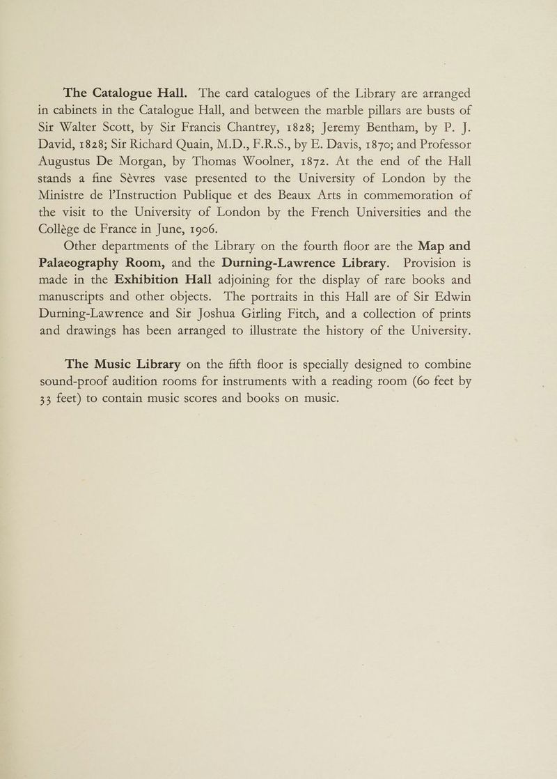 The Catalogue Hall. The card catalogues of the Library are arranged in cabinets in the Catalogue Hall, and between the marble pillars are busts of Sir Walter Scott, by Sir Francis Chantrey, 1828; Jeremy Bentham, by P. J. David, 1828; Sir Richard Quain, M.D., F.R.S., by E. Davis, 1870; and Professor Augustus De Morgan, by Thomas Woolner, 1872. At the end of the Hall stands a fine Sévres vase presented to the University of London by the Ministre de l’Instruction Publique et des Beaux Arts in commemoration of the visit to the University of London by the French Universities and the Collége de France in June, 1906. Other departments of the Library on the fourth floor are the Map and Palaeography Room, and the Durning-Lawrence Library. Provision is made in the Exhibition Hall adjoining for the display of rare books and manuscripts and other objects. The portraits in this Hall are of Sir Edwin Durning-Lawrence and Sir Joshua Girling Fitch, and a collection of prints and drawings has been arranged to illustrate the history of the University. The Music Library on the fifth floor is specially designed to combine sound-proof audition rooms for instruments with a reading room (60 feet by 33 feet) to contain music scores and books on music.