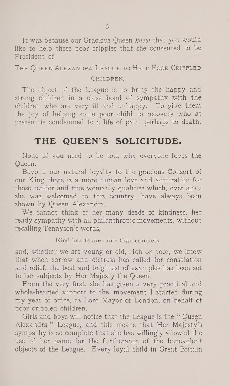 It was because our Gracious Queen knew that you would like to help these poor cripples that she consented to he President of THE QUEEN ALEXANDRA LEAGUE TO HELP Poor CRIPPLED CHILDREN. The object of the League is to bring the happy and strong children in a close bond of sympathy with the children who are very ill and unhappy. To give them the joy of helping some poor child to recovery who at present is condemned to a life of pain, perhaps to death. THE QUEEN’S SOLICITUDE. None of you need to be told why everyone loves the Queen. Beyond our natural loyalty to the gracious Consort of our King, there is a more human love and admiration for those tender and true womanly qualities which, ever since she was welcomed to this country, have always been shown by Queen Alexandra. We cannot think of her many deeds of kindness, her ready sympathy with all philanthropic movements, without recalling Tennyson’s words, Kind hearts are more than coronets, and, whether we are young or old, rich or poor, we know that when sorrow and distress has called for consolation and relief, the best and brightest of examples has been set to her subjects by Her Majesty the Queen. From the very first, she has given a very practical and whole-hearted support to the movement I started during my year of office, as Lord Mayor of London, on behalf of poor crippled children. Girls and boys will notice that the League is the “ Queen Alexandra” League, and this means that Her Majesty’s sympathy is so complete that she has willingly allowed the use of her name for the furtherance of the benevolent objects of the League. Every loyal child in Great Britain