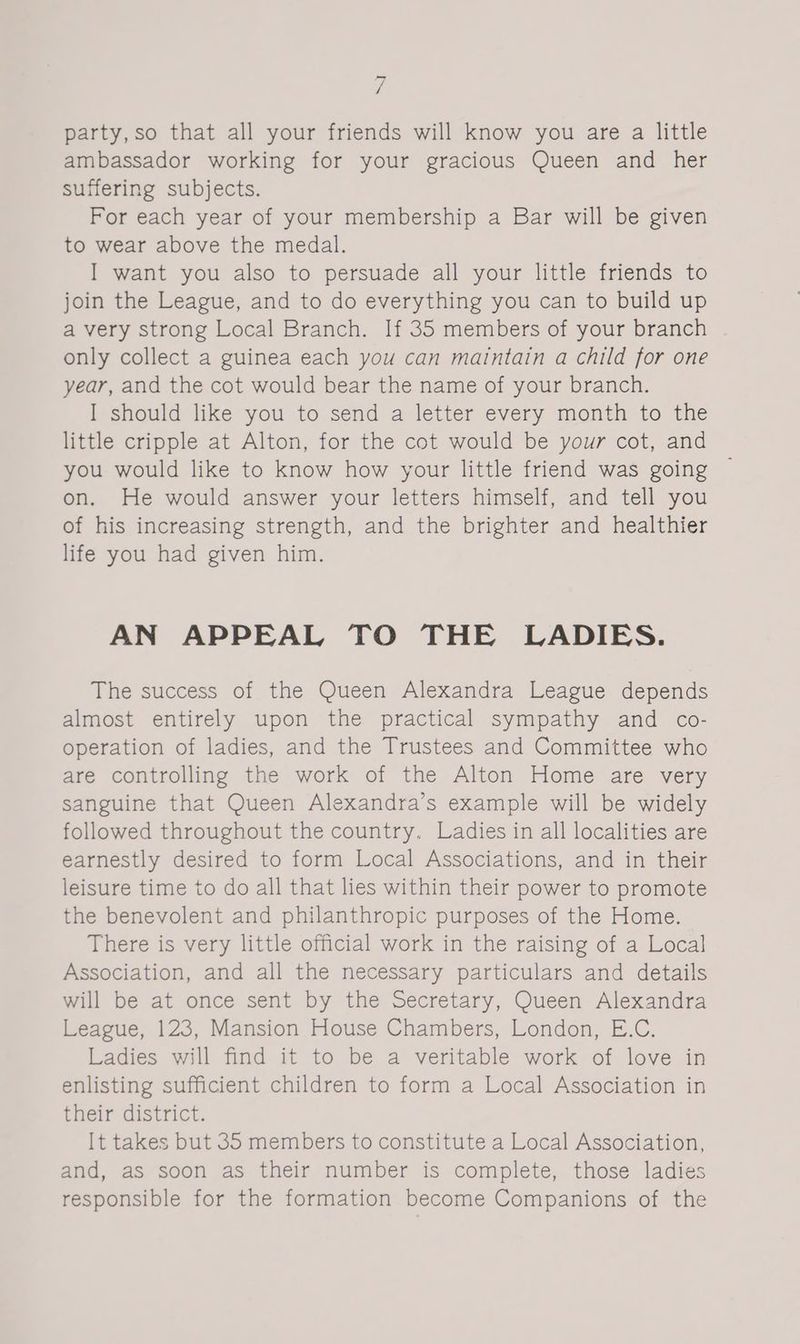 y party,so that all your friends will know you are a little ambassador working for your gracious Queen and her suffering subjects. For each year of your membership a Bar will be given to wear above the medal. I want you also to persuade all your little friends to join the League, and to do everything you can to build up a very strong Local Branch. If 35 members of your branch only collect a guinea each you can maintain a child for one year, and the cot would bear the name of your branch. I should like you to send a letter every month to the little cripple at Alton, for the cot would be your cot, and you would like to know how your little friend was going © on. He would answer your letters himself, and tell you of his increasing strength, and the brighter and healthier life you had given him. AN APPEAL TO THE LADIES. The success of the Queen Alexandra League depends almost entirely upon the practical sympathy and co- operation of ladies, and the Trustees and Committee who are controlling the work of the Alton Home are very sanguine that Queen Alexandra’s example will be widely followed throughout the country. Ladies in all localities are earnestly desired to form Local Associations, and in their leisure time to do all that lies within their power to promote the benevolent and philanthropic purposes of the Home. There is very little official work in the raising of a Local Association, and all the necessary particulars and details will be at once sent by the Secretary, Queen Alexandra League, 123, Mansion House Chambers, London, E.C. Ladies will find it to be a veritable work of love in enlisting sufficient children to form a Local Association in their district. It takes but 35 members to constitute a Local Association, and, as soon as their number is complete, those ladies responsible for the formation become Companions of the