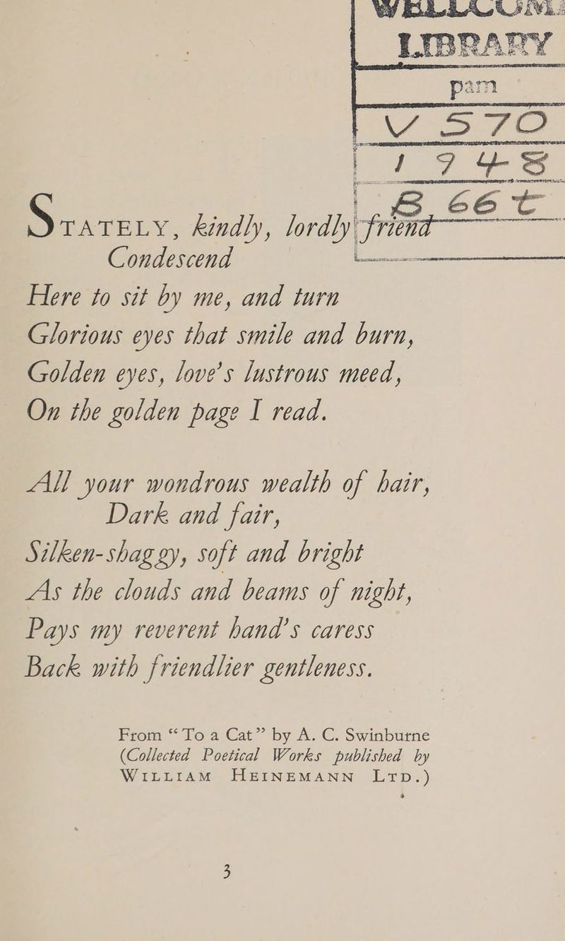 WY Rieke hie LIBRANY pam fF Se I Pe ee 66 Dany, kindly, lordly. Lhe Cee Condescend Le Se te, Here to sit by me, and turn Glorious eyes that smile and burn, Golden eyes, love’s lustrous meed, On the golden page I read. All your wondrous wealth of hair, Dark and fair, Silken-shag gy, soft and bright As the clouds and beams of night, Pays my reverent hand's caress Back with friendlier gentleness. From ““To 2 Cat” by A. C. Swinburne (Collected Poetical Works published by WiLttiAM HEINEMANN LrTD.)