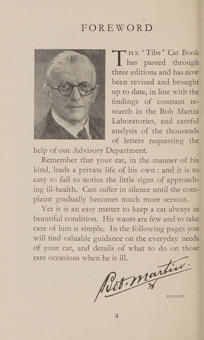 FOREWORD HE ‘ Tibs’ Cat Book has passed through three editions and has now been revised and brought up to date, in line with the findings of constant te- search in the Bob Martin Laboratories, and careful analysis of the thousands of letters requesting the help of our Advisory Department. Remember that your cat, in the manner of his kind, leads a private life of his own: and it is so easy to fail to notice the little signs of approach- ing ill-health. Cats suffer in silence until the com- plaint gradually becomes much more serious. Yet it is an easy matter to keep a cat always in beautiful condition. His wants are few and to take care of him is simple. In the following pages you will find valuable guidance on the everyday needs of your cat, and details of what to do on those rare occasions when he is ill. FOUNDER
