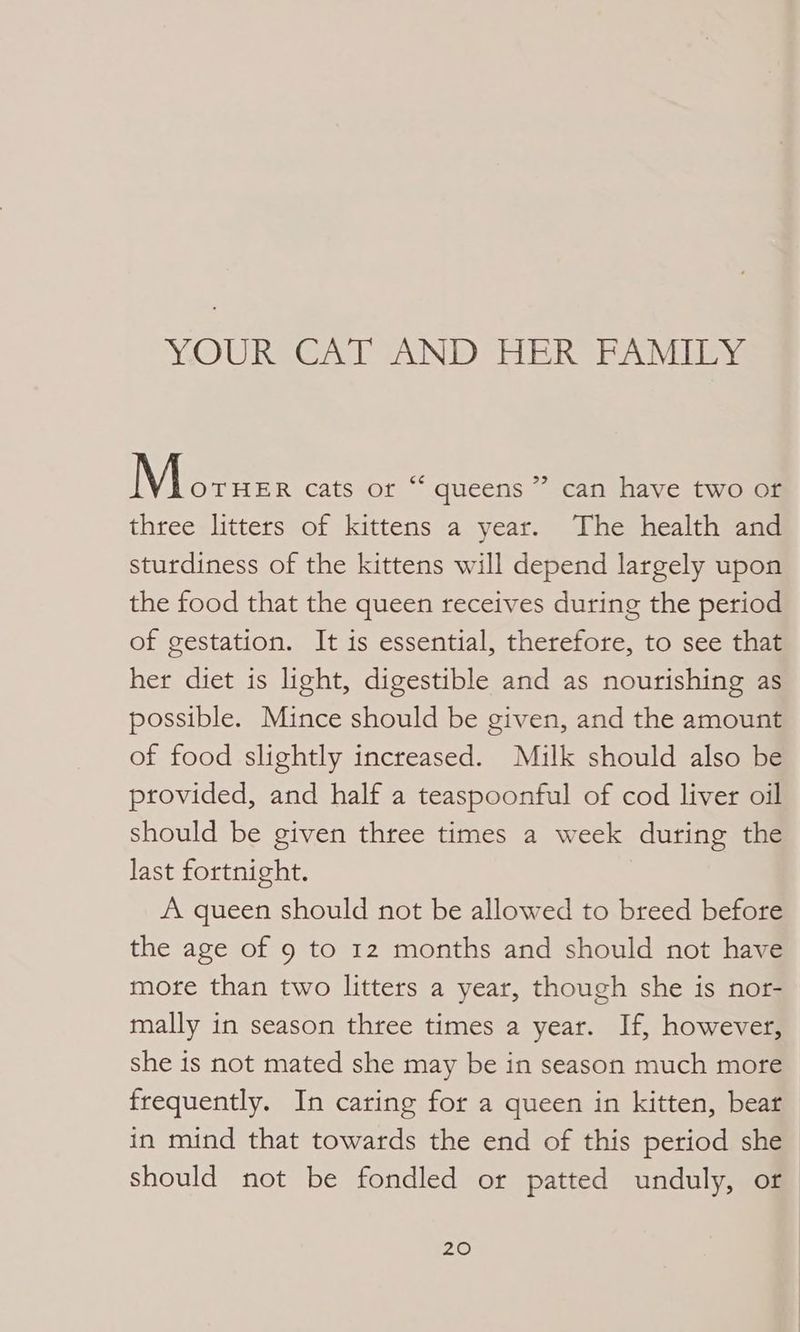 YOURSGAT AND HER PANIES > Nie cats or “ queens ” can have two or three litters of kittens a year. The health and sturdiness of the kittens will depend largely upon the food that the queen receives during the period of gestation. It is essential, therefore, to see that her diet is light, digestible and as nourishing as possible. Mince should be given, and the amount of food slightly increased. Milk should also be provided, and half a teaspoonful of cod liver oil should be given three times a week during the last fortnight. A queen should not be allowed to breed before the age of 9 to 12 months and should not have more than two litters a year, though she is nor- mally in season three times a year. If, however, she is not mated she may be in season much more frequently. In caring for a queen in kitten, bear in mind that towards the end of this period she should not be fondled or patted unduly, or