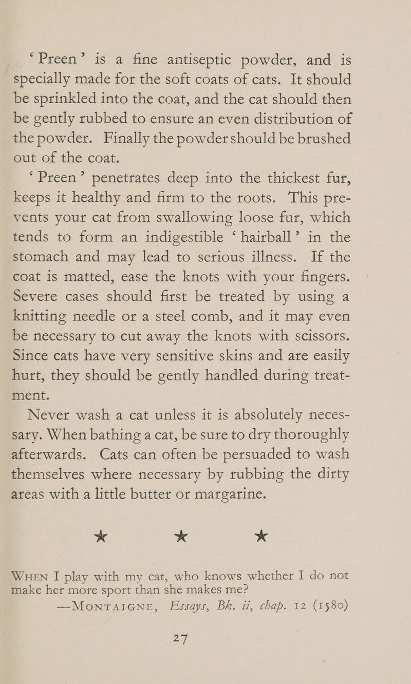 *Preen’ is a fine antiseptic powder, and is specially made for the soft coats of cats. It should be sprinkled into the coat, and the cat should then be gently rubbed to ensure an even distribution of the powder. Finally the powder should be brushed out of the coat. *Preen’ penetrates deep into the thickest fur, keeps it healthy and firm to the roots. This pre- vents your cat from swallowing loose fur, which tends to form an indigestible ‘ hairball’ in the stomach and may lead to serious illness. If the coat is matted, ease the knots with your fingers. Severe cases should first be treated by using a knitting needle or a steel comb, and it may even be necessary to cut away the knots with scissors. Since cats have very sensitive skins and are easily hurt, they should be gently handled during treat- ment. Never wash a cat unless it is absolutely neces- sary. When bathing a cat, be sure to dry thoroughly afterwards. Cats can often be persuaded to wash themselves where necessary by rubbing the dirty areas with a little butter or margarine. * * * WHEN I play with my cat, who knows whether I do not make her more sport than she makes me? —MonraiGne, Essays, BR. ti, chap. 12 (1580)