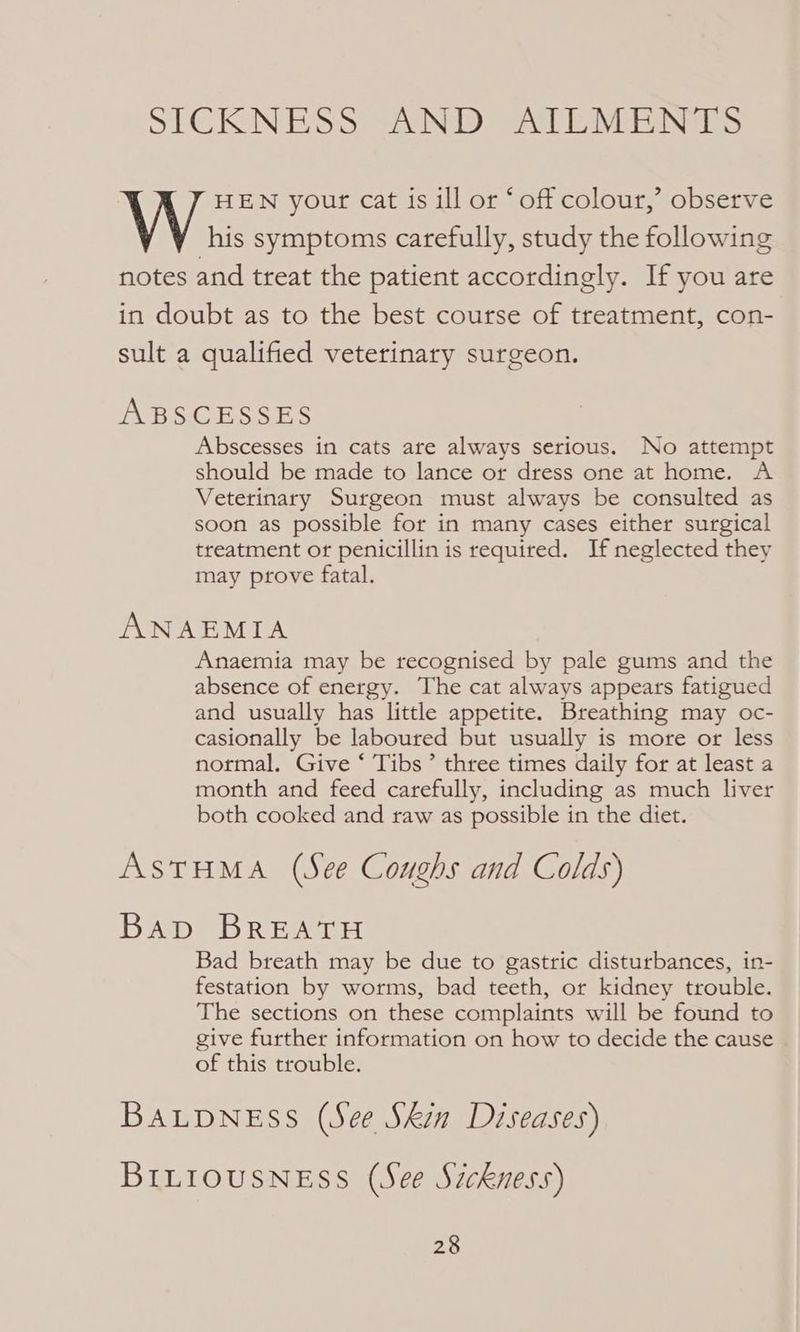 SICRNESS AND Sa EAE hers HEN your cat is ill or ‘off colour,’ observe his symptoms carefully, study the following notes and treat the patient accordingly. If you are in doubt as to the best course of treatment, con- sult a qualified veterinary surgeon. ABSCESSES Abscesses in cats are always serious. No attempt should be made to lance or dress one at home. A Veterinary Surgeon must always be consulted as soon as possible for in many cases either surgical treatment or penicillin is required. If neglected they may prove fatal. ANAEMIA Anaemia may be recognised by pale gums and the absence of energy. The cat always appears fatigued and usually has little appetite. Breathing may oc- casionally be laboured but usually is more or less normal. Give ‘ Tibs’ three times daily for at least a month and feed carefully, including as much liver both cooked and raw as possible in the diet. ASTHMA (See Coughs and Colds) Bep= BREN DH Bad breath may be due to gastric disturbances, in- festation by worms, bad teeth, or kidney trouble. The sections on these complaints will be found to give further information on how to decide the cause of this trouble. BALDNESS (See Skin Diseases) BILIOUSNESS (See Szckness)