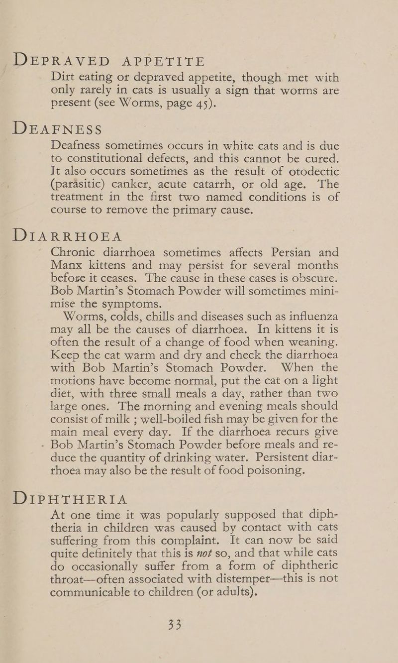 DEPRAVED APPETITE Dirt eating or depraved appetite, though met with only rarely in cats is usually a sign that worms are present (see Worms, page 45). DEAFNESS Deafness sometimes occurs in white cats and is due to constitutional defects, and this cannot be cured. It also occuts sometimes as the result of otodectic (parasitic) canker, acute catarrh, or old age. The treatment in the first two named conditions is of course to remove the primary cause. DIARRHOEA Chronic diarrhoea sometimes affects Persian and Manx kittens and may persist for several months before it ceases. The cause in these cases is obscure. Bob Martin’s Stomach Powder will sometimes mini- mise the symptoms. Worms, colds, chills and diseases such as influenza may all be the causes of diarrhoea. In kittens it is often the result of a change of food when weaning. Keep the cat warm and dry and check the diarrhoea with Bob Martin’s Stomach Powder. When the motions have become normal, put the cat on a light diet, with three small meals a day, rather than two large ones. The morning and evening meals should consist of milk ; well-boiled fish may be given for the main meal evety day. If the diarrhoea recurs give - Bob Martin’s Stomach Powder before meals and re- duce the quantity of drinking water. Persistent diar- thoea may also be the result of food poisoning. DIPHTHERIA At one time it was popularly supposed that diph- theria in children was caused by contact with cats suffering from this complaint. It can now be said quite definitely that this is not so, and that while cats do occasionally suffer from a form of diphtheric throat—often associated with distemper—this is not communicable to children (or adults). oe
