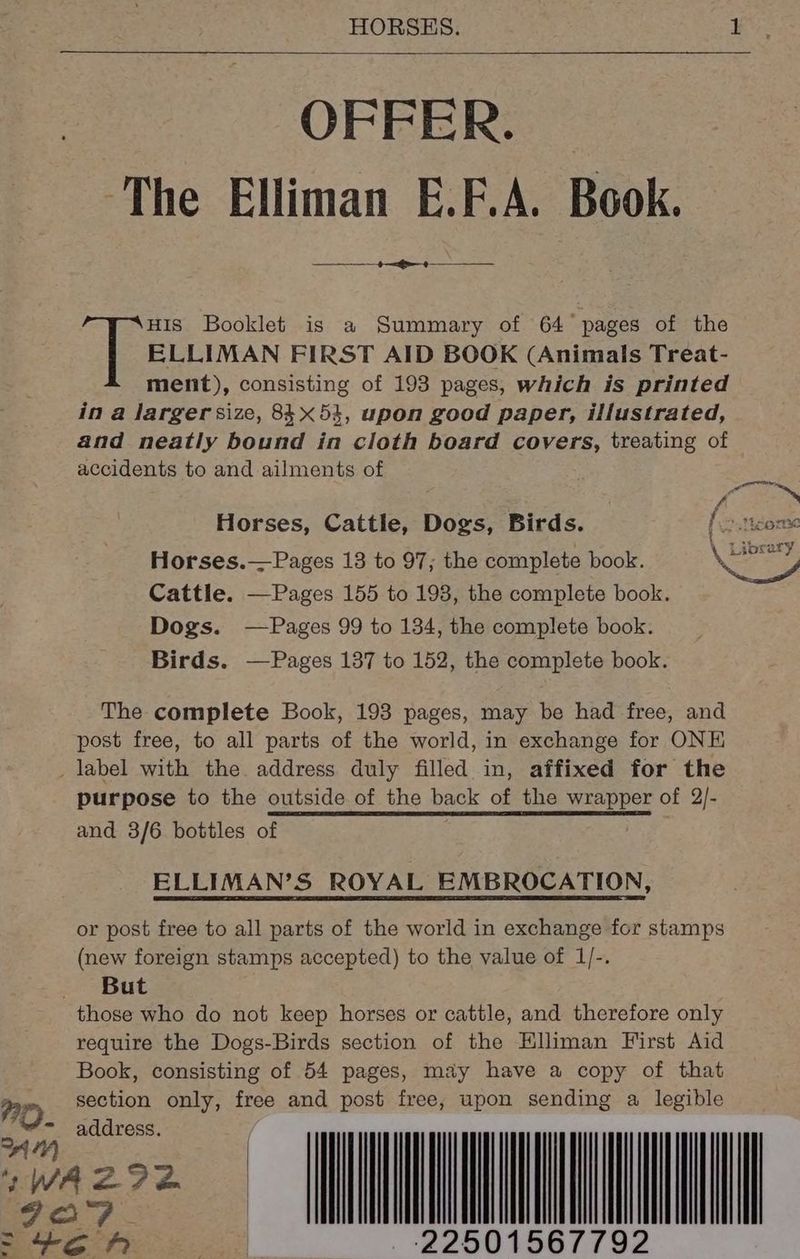 OFFER. The Elliman E.F.A. Book. ++ ELLIMAN FIRST AID BOOK (Animals Treat- ment), consisting of 193 pages, which is printed in a larger size, 8453, upon good paper, illustrated, and neatly bound in cloth board covers, treating of accidents to and ailments of [et Booklet is a Summary of 64 pages of the Horses, Cattle, Dogs, Birds. .ticome Horses.—Pages 13 to 97; the complete book. Cattle. —Pages 155 to 193, the complete book. Dogs. —Pages 99 to 134, the complete book. Birds. —Pages 137 to 152, the complete book. \ Library The complete Book, 193 pages, may be had free, and post free, to all parts of the world, in exchange for ONE label with the address duly filled in, affixed for the purpose to the outside of the back af the wrapper of 2/- and 3/6 bottles of ELLIMAN’S ROYAL EMBROCATION, or post free to all parts of the world in exchange for stamps (new foreign stamps accepted) to the value of 1/-. But those who do not keep horses or cattle, and therefore only require the Dogs-Birds section of the Hlliman First Aid Book, consisting of 54 pages, may have a copy of that section only, free and post free, upon sending a legible 770). address. WN GO? | ~ 4c A 22501567792