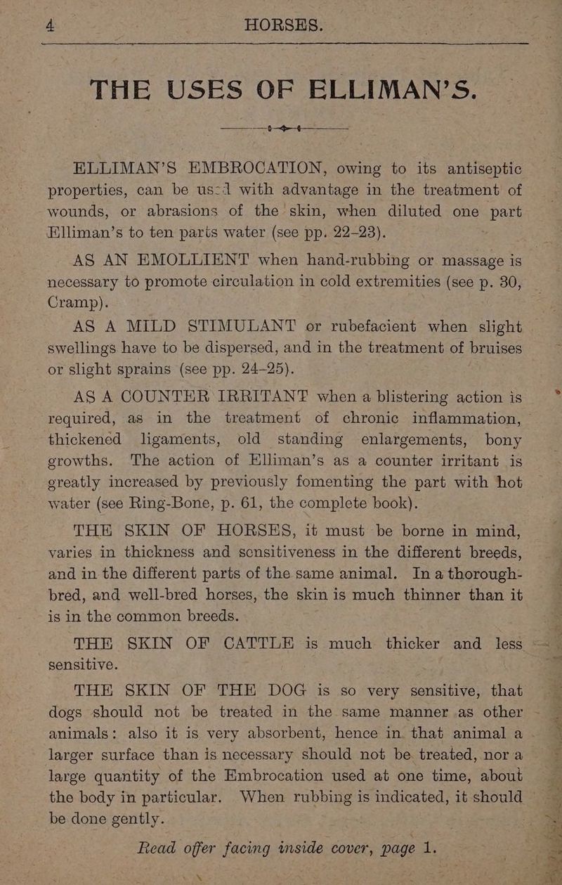 THE USES OF ELLIMAN’S. a ELLIMAN’S EMBROCATION, owing to its antiseptic properties, can be us: with advantage in the treatment of wounds, or abrasions of the skin, when diluted one part FElliman’s to ten parts water (see pp. 22-23). AS AN EMOLLIENT when hand-rubbing or massage is necessary to promote circulation in cold extremities (see p. 30, Cramp). AS A MILD STIMULANT or rubefacient when slight swellings have to be dispersed, and in the treatment of bruises or slight sprains (see pp. 24-25). AS A COUNTER IRRITANT when a blistering action is thickened ligaments, old standing enlargements, bony growths. The action of Elliman’s as a counter irritant is ereatly increased by previously fomenting the part with hot water (see Ring-Bone, p. 61, the complete book). THE SKIN OF HORSHS, it must be borne in mind, varies in thickness and scnsitiveness in the different breeds, and in the different parts of the same animal. In a thorough- bred, and well-bred horses, the skin is much thinner than it is in the common breeds. THE SKIN OF CATTLE is much thicker and less sensitive. THE SKIN OF THE DOG is so very sensitive, that larger surface than is necessary should not be treated, nor a large quantity of the Embrocation used at one time, about be done gently. VEN Reser, ON am