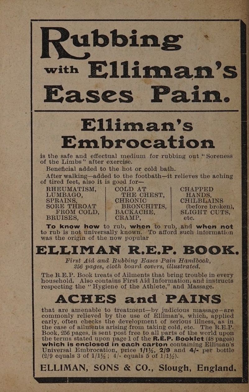 | Rubbing - with Elliman’ < Eases Pain. Elliman’s Embrocation is the safe and effectual medium for rubbing out “ Soreness . of the Limbs” after exercise. Beneficial added to the hot or cold bath. After walking—added to. the footbath—it relieves the aching of tired feet, also it is good for— SRO] «ee TS) Te ONE een Ee RHEUMATISM, COLD AT CHAPPED LUMBAGO, THE CHEST, HANDS, SPRAINS, _ CHRONIC CHILBLAINS SORE THROAT ‘ BRONCHITIS, (before broken), FROM COLD, BACKACHH, SLIGHT CUTS, BRUISES, CRAMP, ete. To know how to rub, when to rub, and when not to rub is not universally known. “To afford ‘such information was the origin of the now popular ELLIMAN R.E.P. BOOK. First Aid and Rubbing Eases Pain Handbook, 256 pages, cloth board covers, illustrated. Z The R.E.P. Book treats of Ailments that bring trouble in every household. Also contains First Aid Information, and instructs | respecting the ‘“‘ Hygiene of the Athlete,” and Massage. ACHES and PAINS. that are amenable to treatment—by judicious massage—are — commonly relieved by the use of Hlliman’s, which, applied early, often checks the development of serious illness, as in. the case of ailnvents arising from taking cold, ete. The R.E. Pp Book, 256 pages, is sent post free to all parts of the world upon | the terms stated upon page 1 of the R.E.P. Booklet (48 pages) _ which is enclosed in each carton containing Elliman’s — . | ‘Universal Embrocation, price 1/1%, 2/9 and 4/- ie bottle | z (2/9 equals 3 of 1/1%; 4/- equals 5 of 1/1zZ). . | ELLIMAN, SONS &amp; CO., Slough, England } a] u t